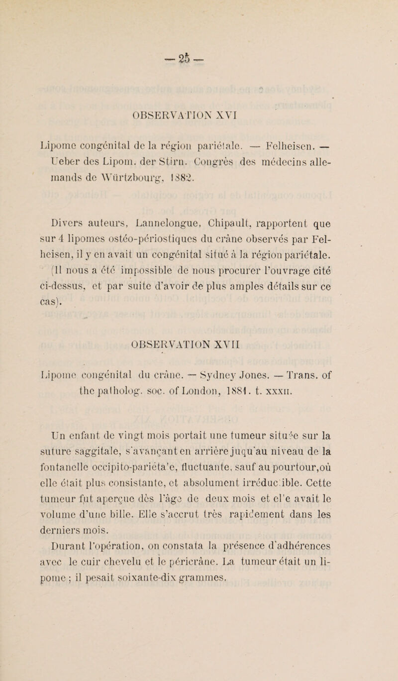 Lipome congénital delà région pariétale. — Felheisen. — Ueber des Lipom. der Stirn. Congrès des médecins alle¬ mands de Würtzbourg, î 88*2. Divers auteurs, Lannelongue, Chipault, rapportent que sur 4 lipomes ostéo-périostiques du crâne observés par Fel¬ heisen, il y en avait un congénital situé à la région pariétale. (Il nous a été impossible de nous procurer l’ouvrage cité ci-dessus, et par suite d’avoir de plus amples détails sur ce cas). / OBSERVATION XVII Lipome congénital du crâne. — Sydney Jones. — Trans. of thcpalholog. soc. of London, 1881. t. xxxn. Un enfant de vingt mois portait une tumeur située sur la suture saggitale, s'avançant en arrière juqu'au niveau de la fontanelle occipito-pariéta’e, fluctuante, sauf au pourtour,où elle était plus consistante, et absolument irréductible. Cette tumeur fut aperçue dès l’âge de deux mois et el'e avait le volume d’une bille. Elle s’accrut très rapidement dans les derniers mois. Durant l’opération, on constata la présence d’adhérences avec le cuir chevelu et le péricràne. La tumeur était un li¬ pome ; il pesait soixante-dix grammes.