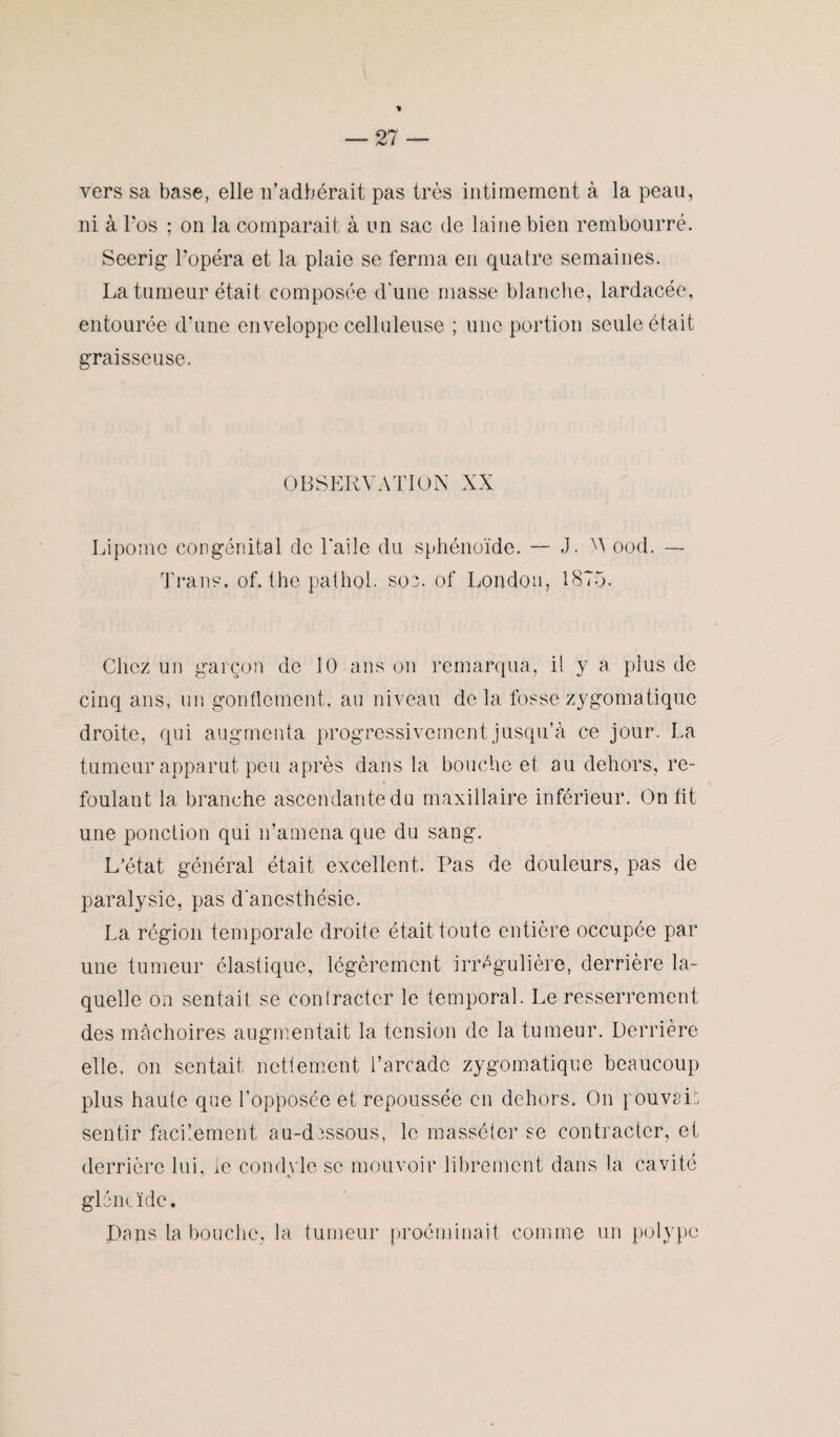% — 27 — vers sa base, elle n’adhérait pas très intimement à la peau, ni à l’os ; on la comparait à un sac de laine bien rembourré. Seerig l’opéra et la plaie se ferma en quatre semaines. La tumeur était composée d'une masse blanche, lardacée, entourée d’une enveloppe celluleuse ; une portion seule était graisseuse. OBSERVATION XX Lipome congénital de l'aile du sphénoïde. — J. A ood. — Trans, of, the pathol- soe. of London, 1875. Chez un garçon de 10 ans on remarqua, il y a plus de cinq ans, un gonflement, au niveau de la fosse zygomatique droite, qui augmenta progressivement jusqu’à ce jour. La tumeur apparut peu après dans la bouche et au dehors, re¬ foulant la branche ascendante du maxillaire inférieur. On lit une ponction qui n’amena que du sang. L’état général était excellent. Pas de douleurs, pas de paralysie, pas d'anesthésie. La région temporale droite était toute entière occupée par une tumeur élastique, légèrement irrégulière, derrière la¬ quelle on sentait se coniracter le temporal. Le resserrement des mâchoires augmentait la tension de la tumeur. Derrière elle, on sentait nettement l’arcade zygomatique beaucoup plus haute que l’opposée et repoussée en dehors. On pouvais sentir facilement au-dessous, le masséter se contracter, et derrière lui, le condvle se mouvoir librement dans la cavité gléneïde. Dans la bouche, la tumeur proéminait comme un polype