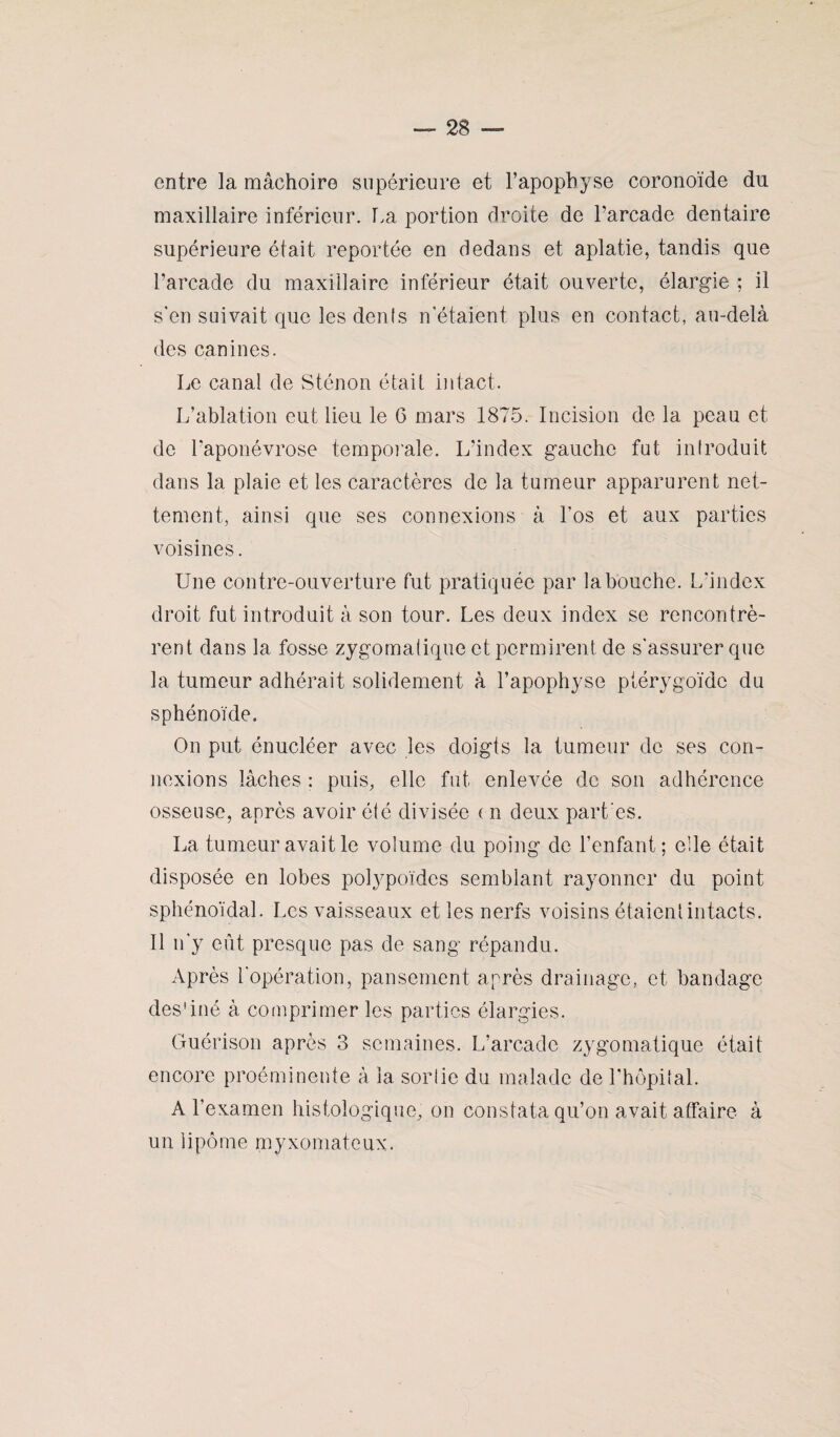 entre la mâchoire supérieure et l’apophyse coronoïde du maxillaire inférieur. La portion droite de l’arcade dentaire supérieure était reportée en dedans et aplatie, tandis que l’arcade du maxillaire inférieur était ouverte, élargie ; il s'en suivait que les dénis n’étaient plus en contact, au-delà des canines. Le canal de Sténon était intact. L’ablation eut lieu le 6 mars 1875. Incision de la peau et de l’aponévrose temporale. L’index gauche fut introduit dans la plaie et les caractères de la tumeur apparurent net¬ tement, ainsi que ses connexions à l'os et aux parties voisines. Une contre-ouverture fut pratiquée par la bouche. L'index droit fut introduit à son tour. Les deux index se rencontrè¬ rent dans la fosse zygomatique et permirent de s'assurer que la tumeur adhérait solidement à l’apophyse plérygoïdc du sphénoïde. On put énucléer avec les doigts la tumeur de ses con¬ nexions lâches : puis, elle fut enlevée de son adhérence osseuse, après avoir été divisée ( n deux part es. La tumeur avait le volume du poing de l’enfant; elle était disposée en lobes polypoïdes semblant rayonner du point sphénoïdal. Les vaisseaux et les nerfs voisins étaient intacts. Il n'y eût presque pas de sang répandu. Après l'opération, pansement après drainage, et bandage des'iné à comprimer les parties élargies. Guérison après 3 semaines. L’arcade zygomatique était encore proéminente à la sortie du malade de l'hôpital. A l’examen histologique, on constata qu’on avait affaire à un lipome myxomateux. \