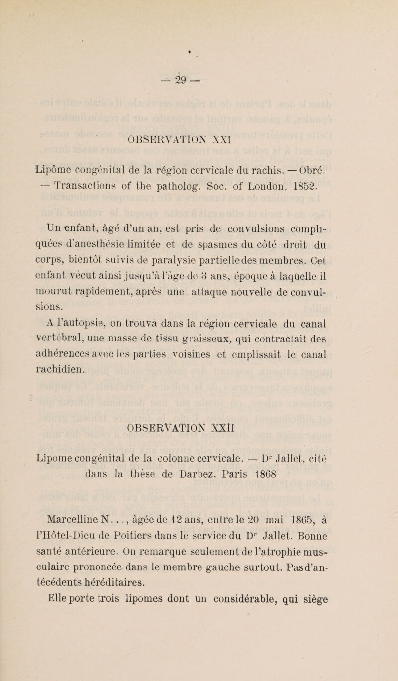 Lipome congénital de la région cervicale du rachis. — Obré. — Transactions of the patholog. Soc. of London, 1852. Un enfant, âgé d’un an, est pris de convulsions compli¬ quées d’anesthésie limitée et de spasmes du côté droit du corps, bientôt suivis de paralysie partielle des membres. Cet enfant vécut ainsi jusqu’à l’àge de 3 ans, époque à laquelle il mourut rapidement, après une attaque nouvelle de convul¬ sions. A l'autopsie, on trouva dans la région cervicale du canal vertébral, une masse de tissu graisseux, qui contraclait des adhérences avec les parties voisines et emplissait le canal rachidien. OBSERVATION XXII Lipome congénital de la colonne cervicale. — D1' Jallet, cité dans la thèse de Darbez, Paris 1868 Marcelline N..., âgée de 12 ans, entre le 20 mai 1865, à l’Hôtel-Dieu de Poitiers dans le service du Dr Jallet. Bonne santé antérieure. On remarque seulement de l’atrophie mus¬ culaire prononcée dans le membre gauche surtout. Pas d’an¬ técédents héréditaires. Elle porte trois lipomes dont un considérable, qui siège