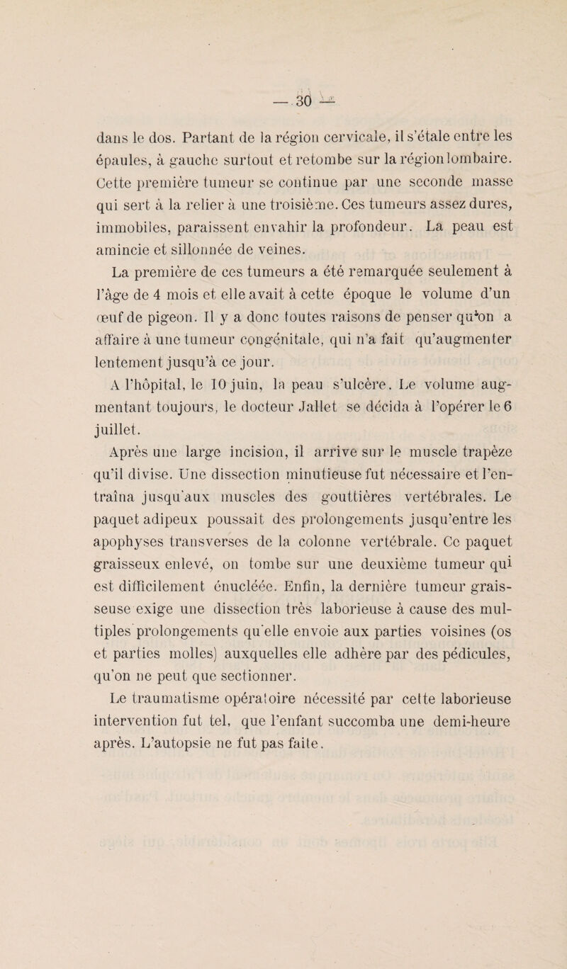 dans le dos. Partant de la région cervicale, il s’étale entre les épaules, à gauche surtout et retombe sur la région lombaire. Cette première tumeur se continue par une seconde masse qui sert à la relier à une troisième. Ces tumeurs assez dures, immobiles, paraissent envahir la profondeur. La peau est amincie et sillonnée de veines. La première de ces tumeurs a été remarquée seulement à l’âge de 4 mois et elle avait à cette époque le volume d’un œuf de pigeon. Il y a donc toutes raisons de penser qffion a affaire à une tumeur congénitale, qui n’a fait qu’augmenter lentement jusqu’à ce jour. A l’hôpital, le 10 juin, la peau s’ulcère. Le volume aug¬ mentant toujours, le docteur Jallet se décida à l’opérer le 6 juillet. Après une large incision, il arrive sur le muscle trapèze qu’il divise. Une dissection minutieuse fut nécessaire et l’en¬ traîna jusqu'aux muscles des gouttières vertébrales. Le paquet adipeux poussait des prolongements j usqu’entre les apophyses transverses de la colonne vertébrale. Ce paquet graisseux enlevé, on tombe sur une deuxième tumeur qui est difficilement énucléée. Enfin, la dernière tumeur grais¬ seuse exige une dissection très laborieuse à cause des mul¬ tiples prolongements qu'elle envoie aux parties voisines (os et parties molles) auxquelles elle adhère par des pédicules, qu’on ne peut que sectionner. Le traumatisme opératoire nécessité par cette laborieuse intervention fut tel, que l’enfant succomba une demi-heure après. L’autopsie ne fut pas faite.