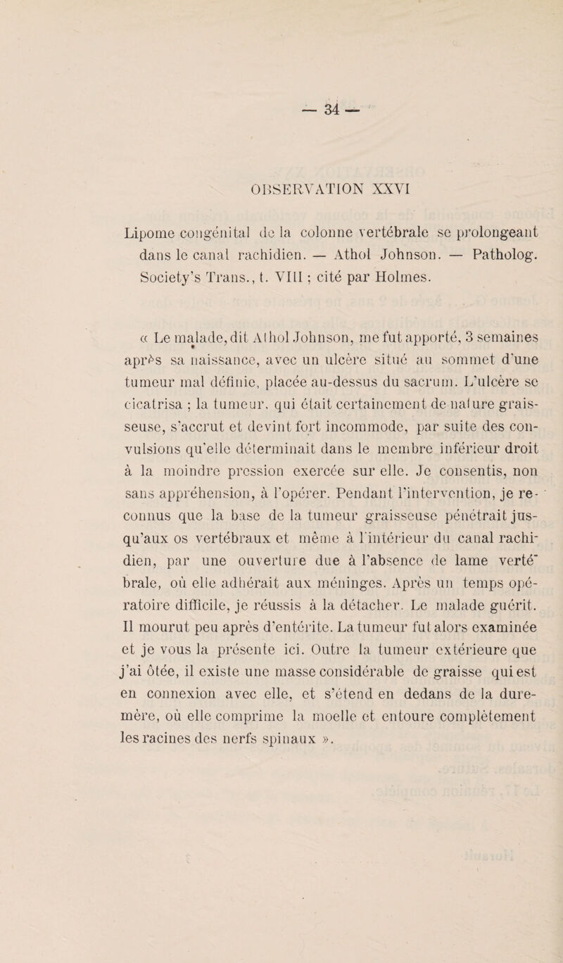 OBSERVATION XXVI Lipome congénital de la colonne vertébrale se prolongeant dans le canal rachidien. — Athol Johnson. — Patholog. Society’s Trans., t. VIII ; cité par Holmes. « Le malade, dit Alhol Johnson, me fut apporté, 3 semaines après sa naissance, avec un ulcère situé au sommet d'une tumeur mal définie, placée au-dessus du sacrum. L’ulcère se cicatrisa ; la tumeur, qui était certainement de nalure grais¬ seuse, s’accrut et devint fort incommode, par suite des con¬ vulsions quelle déterminait dans le membre inférieur droit à la moindre pression exercée sur elle. Je consentis, non sans appréhension, à l'opérer. Pendant l’intervention, je re- ‘ connus que la base de la tumeur graisseuse pénétrait jus¬ qu’aux os vertébraux et même à l'intérieur du canal rachi¬ dien, par une ouverture due à l’absence de lame verté¬ brale, où elle adhérait aux méninges. Après un temps opé¬ ratoire difficile, je réussis à la détacher. Le malade guérit. Il mourut peu après d’entérite. La tumeur fut alors examinée et je vous la présente ici. Outre la tumeur extérieure que j’ai ôtée, il existe une masse considérable de graisse qui est en connexion avec elle, et s’étend en dedans de la dure- mère, où elle comprime la moelle et entoure complètement les racines des nerfs spinaux ».