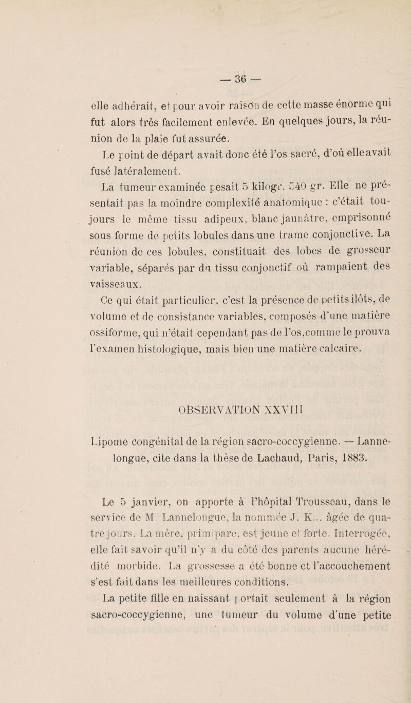 elle adhérait, et pour avoir raisdn de cette masse énorme qui fut alors très facilement enlevée. En quelques jours, la réu¬ nion de la plaie fut assurée. Le point de départ avait donc été Los sacré, d’où elle avait fusé latéralement. La tumeur examinée pesait 5 kilogr. ô40 gr. Elle ne pré¬ sentait pas la moindre complexité anatomique : c’était tou¬ jours le môme tissu adipeux, blanc jaunâtre, emprisonné sous forme de petits lobules dans une trame conjonctive. La réunion de ces lobules, constituait des lobes de grosseur variable, séparés par du tissu conjonctif où rampaient des vaisseaux. Ce qui était particulier, c’est la présence de petits ilôts, de volume et de consistance variables, composés d'une matière ossiforme, qui n’était cependant pas de Los,comme le prouva l’examen histologique, mais bien une matière calcaire. OBSERVATION XXVI1Î Lipome congénital de la région sacro-coccygienne. — Lanne- longue, cite dans la thèse de Lachaud, Paris, 1883. Le 5 janvier, on apporte à l’hôpital Trousseau, dans le service de M Lannelongue, la nommée J. K... âgée de qua¬ tre jours. La mère, primipare, est jeune et forte. Interrogée, elle fait savoir qu'il n’y a du côté des parents aucune héré¬ dité morbide. La grossesse a été bonne et l’accouchement s’est fait dans les meilleures conditions. La petite tille en naissant portait seulement à la région sacro-coccygienne, une tumeur du volume d’une petite