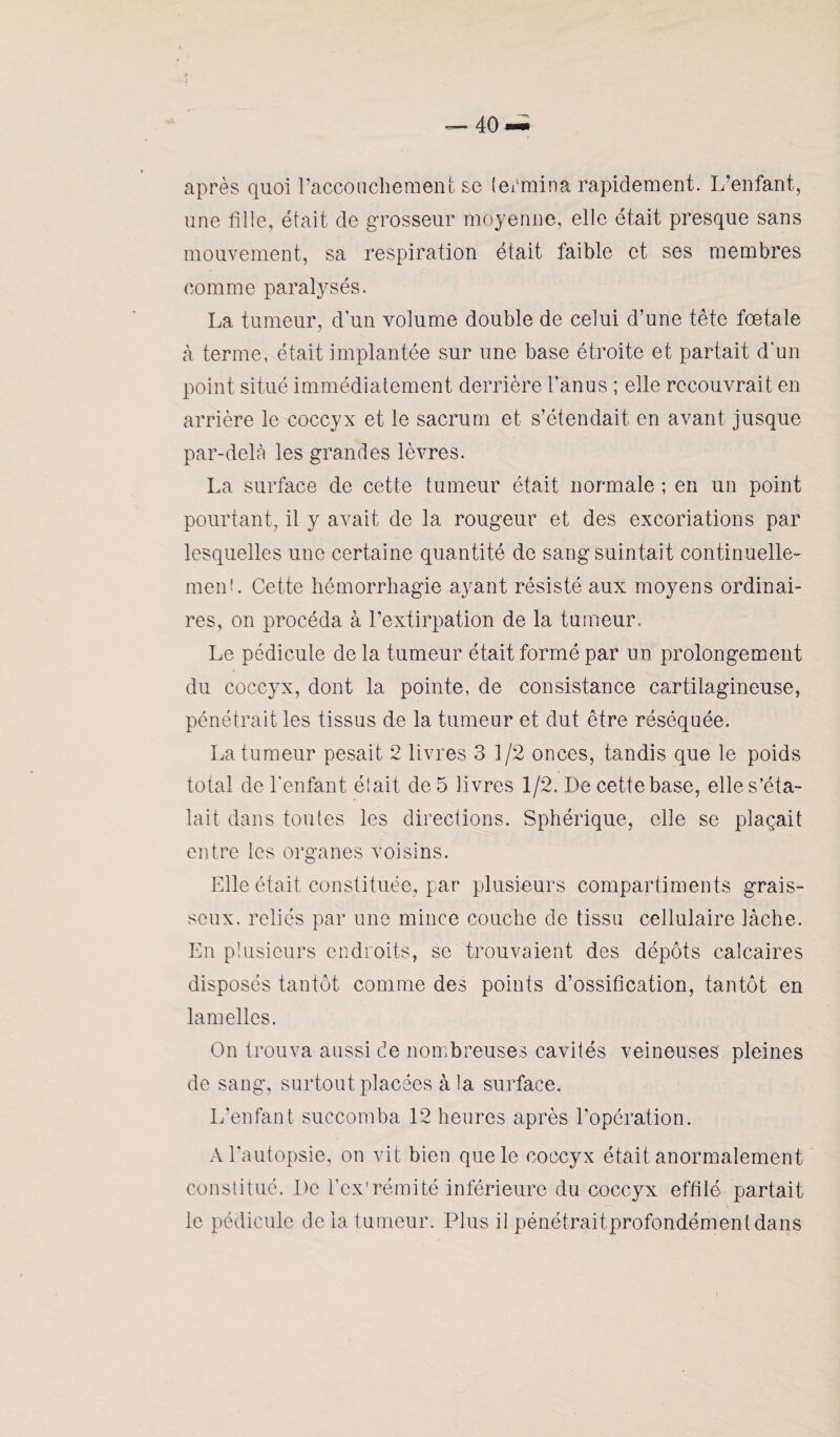 après quoi l’accouchement se termina rapidement. L’enfant, une fille, était de grosseur moyenne, elle était presque sans mouvement, sa respiration était faible et ses membres comme paralysés. La tumeur, dun volume double de celui d’une tête fœtale à terme, était implantée sur une base étroite et partait d'un point situé immédiatement derrière l’anus ; elle recouvrait en arrière le coccyx et le sacrum et s’étendait en avant jusque par-delà les grandes lèvres. La surface de cette tumeur était normale ; en un point pourtant, il y avait de la rougeur et des excoriations par lesquelles une certaine quantité de sang suintait continuelle¬ ment. Cette hémorrhagie ayant résisté aux moyens ordinai¬ res, on procéda à l’extirpation de la tumeur. Le pédicule de la tumeur était formé par un prolongement du coccyx, dont la pointe, de consistance cartilagineuse, pénétrait les tissus de la tumeur et dut être réséquée. La tumeur pesait 2 livres 3 1/2 onces, tandis que le poids total de l'enfant était de 5 livres 1/2. De cette base, elle s’éta¬ lait dans toutes les directions. Sphérique, elle se plaçait entre les organes voisins. Elle était constituée, par plusieurs compartiments grais¬ seux. reliés par une mince couche de tissu cellulaire lâche. En plusieurs endroits, se trouvaient des dépôts calcaires disposés tantôt comme des points d’ossification, tantôt en lamelles. On trouva aussi de nombreuses cavités veineuses pleines de sang, surtout placées à la surface. L’enfant succomba 12 heures après l’opération. A l'autopsie, on vit bien que le coccyx était anormalement constitué. De l'ex1 rémité Inférieure du coccyx effilé partait le pédicule de la tumeur. Plus il pénétrait profondément dans