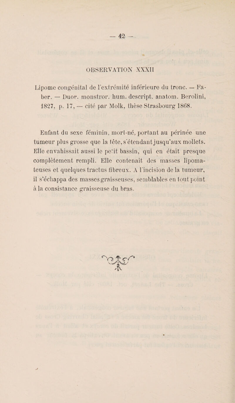 OBSERVATION XXXII Lipome congénital de l’extrémité inférieure du tronc. — Fa- ber. — Duor. monstror. hum. descript. anatom. Berolini, 1827, p. 17, — cité par Molk, thèse Strasbourg 1868. Enfant du sexe féminin, morl-né, portant au périnée une tumeur plus grosse que la tête, s’étendant jusqu’aux mollets. Pille envahissait aussi le petit bassin, qui en était presque complètement rempli. Elle contenait des masses lipoma- teuses et quelquestractus fibreux. A l’incision delà tumeur, il s’échappa des masses graisseuses, semblables en tout point à la consistance graisseuse du bras.