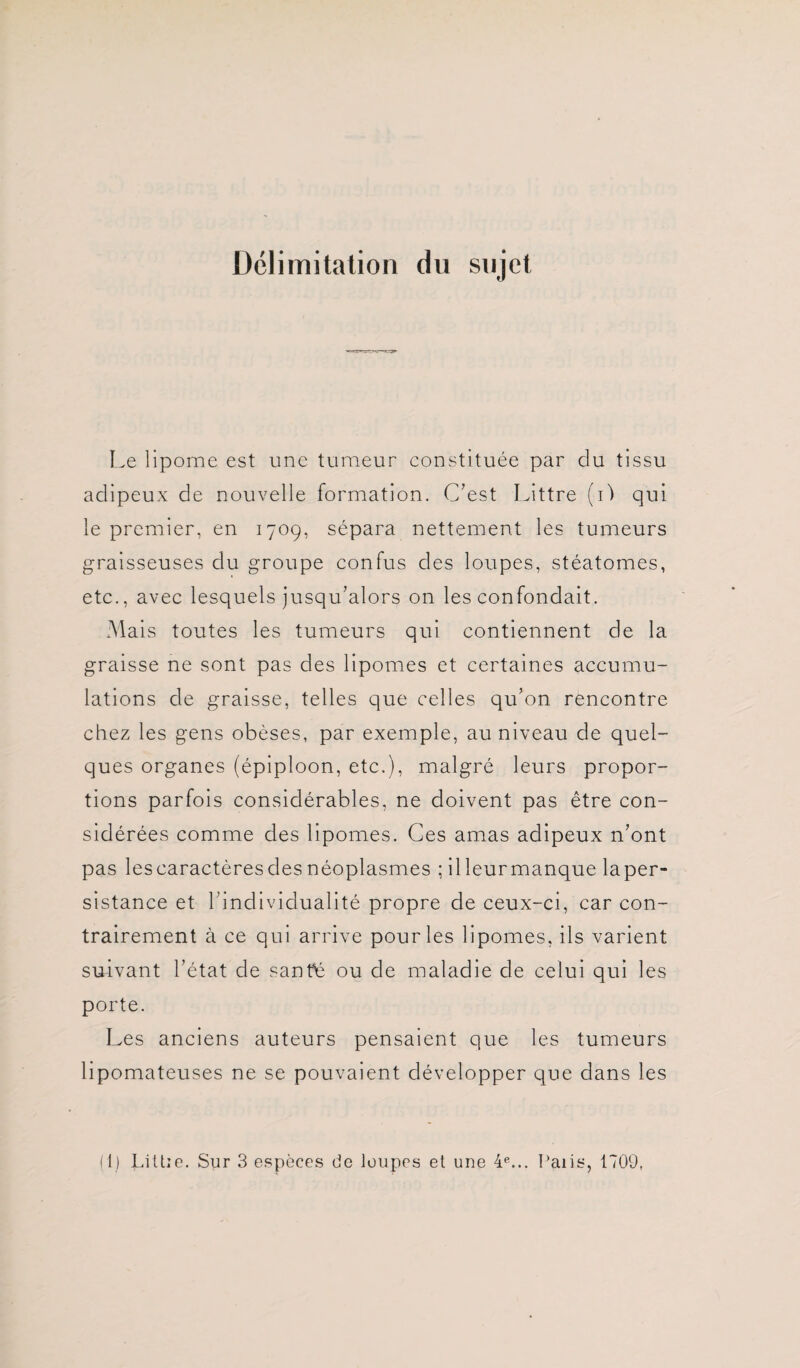 Délimitation du sujet Le lipome est une tumeur constituée par du tissu adipeux de nouvelle formation. C’est Littré (i) qui le premier, en 170g, sépara nettement les tumeurs graisseuses du groupe confus des loupes, stéatomes, etc., avec lesquels jusqu’alors on les confondait. Mais toutes les tumeurs qui contiennent de la graisse ne sont pas des lipomes et certaines accumu¬ lations de graisse, telles que celles qu’on rencontre chez les gens obèses, par exemple, au niveau de quel¬ ques organes (épiploon, etc.), malgré leurs propor¬ tions parfois considérables, ne doivent pas être con¬ sidérées comme des lipomes. Ces amas adipeux n’ont pas les caractères des néoplasmes ; illeurmanque laper- sistance et 1 individualité propre de ceux-ci, car con¬ trairement à ce qui arrive pour les lipomes, ils varient suivant l’état de sanhé ou de maladie de celui qui les porte. Les anciens auteurs pensaient que les tumeurs lipomateuses ne se pouvaient développer que dans les