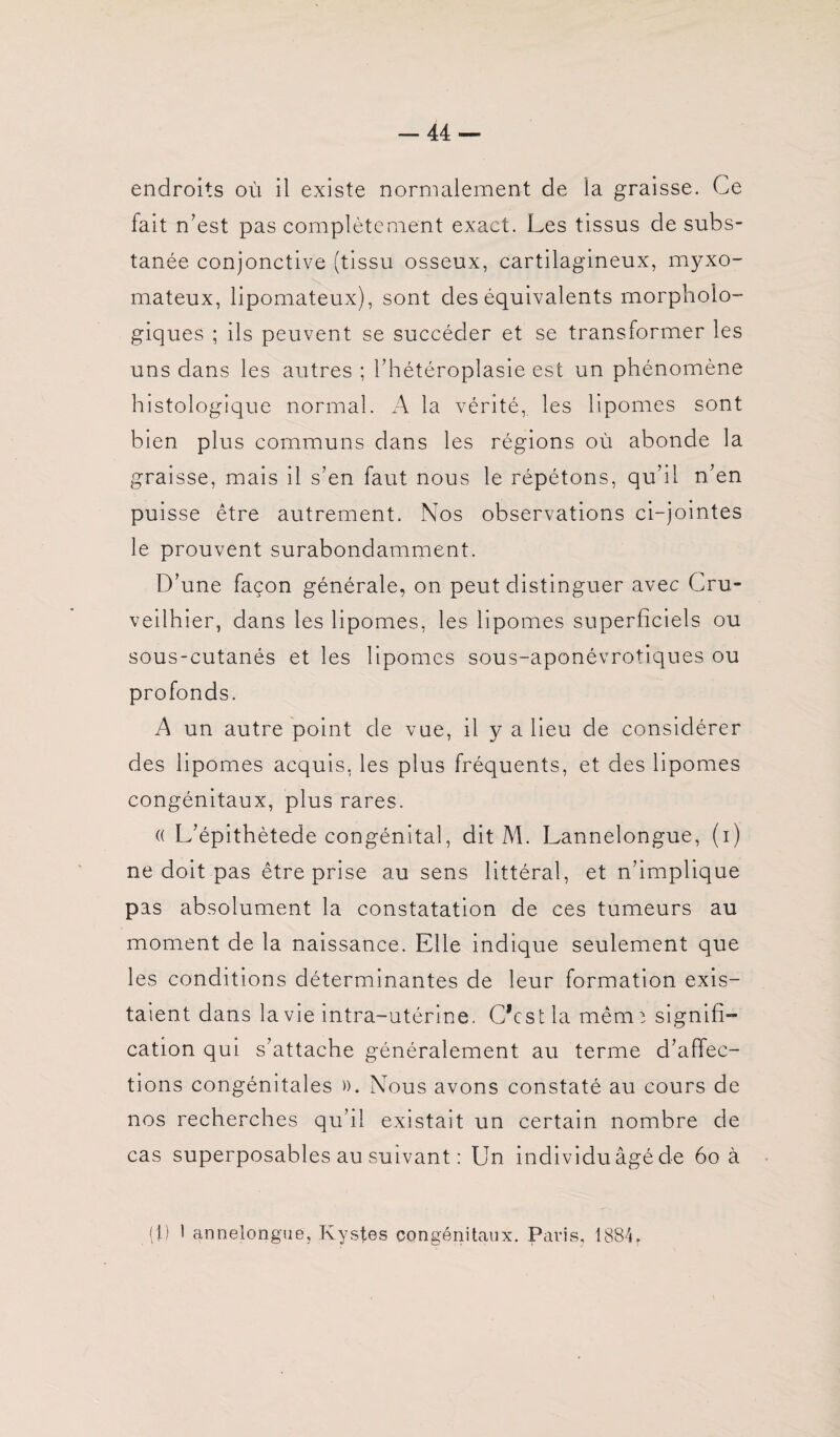 fait n’est pas complètement exact. Les tissus de subs- tanée conjonctive (tissu osseux, cartilagineux, myxo- mateux, lipomateux), sont des équivalents morpholo¬ giques ; ils peuvent se succéder et se transformer les uns dans les autres ; l’hétéroplasie est un phénomène histologique normal. A la vérité, les lipomes sont bien plus communs dans les régions où abonde la graisse, mais il s’en faut nous le répétons, qu’il n’en puisse être autrement. Nos observations ci-jointes le prouvent surabondamment. D’une façon générale, on peut distinguer avec Cru- veilhier, dans les lipomes, les lipomes superficiels ou sous-cutanés et les lipomes sous-aponévrotiques ou profonds. A un autre point de vue, il y a lieu de considérer des lipomes acquis, les plus fréquents, et des lipomes congénitaux, plus rares. (( L’épithètede congénital, dit M. Lannelongue, (i) ne doit pas être prise au sens littéral, et n’implique pas absolument la constatation de ces tumeurs au moment de la naissance. Elle indique seulement que les conditions déterminantes de leur formation exis¬ taient dans la vie intra-utérine. C’est la mênn signifi¬ cation qui s’attache généralement au terme d’affec¬ tions congénitales ». Nous avons constaté au cours de nos recherches qu’il existait un certain nombre de cas superposables au suivant : Un individu âgé de 60 à (1) 1 annelongue, Kystes congénitaux. Paris, 1884.