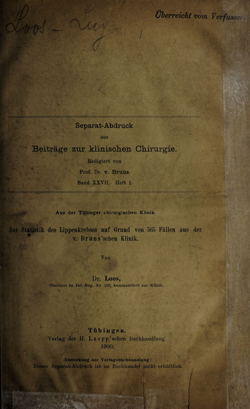 Überreicht vom Verfasse. Separat-Abdruck aus Beiträge zur klinischen Chirurgie. Redigiert von Prof. Dr. v. Bruns. Band XXVII. Heft 1. Aus der Tübinger chirurgischen Klinik. Zur Statistik des Lippenkrebses auf Grund von 565 Fällen aus der v. Bruns’sclien Klinik. Von Dr. Loos, Oberarzt im Inf.-Reg. Nr. 120, kommandiert zur Klinik. •y Tübingen. Verlag der H. Lau pp’sehen Buchhandlung. 1900. Bemerkung der Verlagsbuchhandlung: Dieser Separat-Abdruck ist im Buchhandel picht erhältlich. fM*