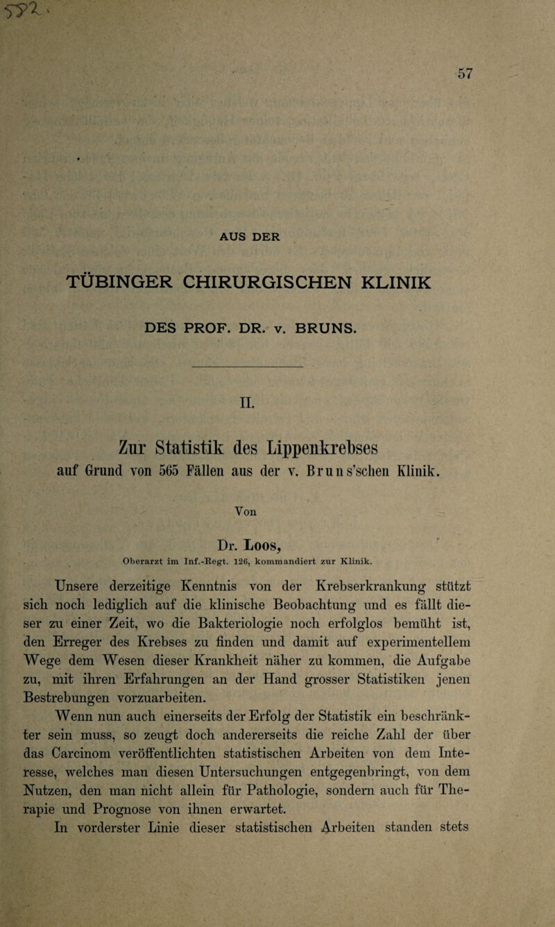 AUS DER TÜBINGER CHIRURGISCHEN KLINIK DES PROF. DR. v. BRUNS. II, Zur Statistik des Lippenkrebses auf Grund von 565 Fällen aus der v. Bruns’sclien Klinik. Yon Dr. Loos, Oberarzt im Inf.-Regt. 126, kommandiert zur Klinik. Unsere derzeitige Kenntnis von der Krebserkrankung stützt sich noch lediglich auf die klinische Beobachtung und es fällt die¬ ser zu einer Zeit, wo die Bakteriologie noch erfolglos bemüht ist, den Erreger des Krebses zu finden und damit auf experimentellem Wege dem Wesen dieser Krankheit näher zu kommen, die Aufgabe zu, mit ihren Erfahrungen an der Hand grosser Statistiken jenen Bestrebungen vorzuarbeiten. Wenn nun auch einerseits der Erfolg der Statistik ein beschränk¬ ter sein muss, so zeugt doch andererseits die reiche Zahl der über das Carcinom veröffentlichten statistischen Arbeiten von dem Inte¬ resse, welches man diesen Untersuchungen entgegenbringt, von dem Nutzen, den man nicht allein für Pathologie, sondern auch für The¬ rapie und Prognose von ihnen erwartet. In vorderster Linie dieser statistischen Arbeiten standen stets