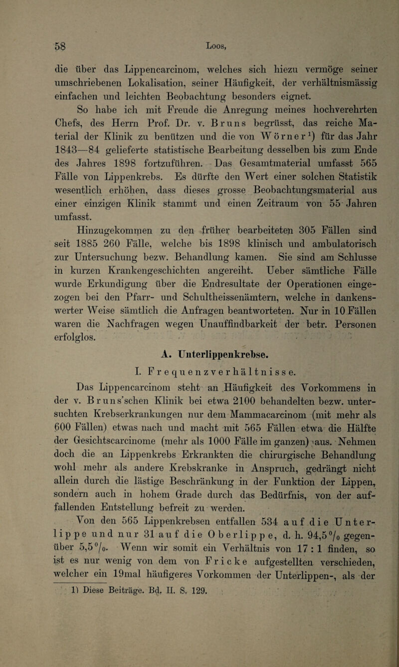 die über das Lippencarcinom, welches sich hiezu vermöge seiner umschriebenen Lokalisation, seiner Häufigkeit, der verhältnismässig einfachen und leichten Beobachtung besonders eignet. So habe ich mit Freude die Anregung meines hochverehrten Chefs, des Herrn Prof. Dr. v. Bruns begriisst, das reiche Ma¬ terial der Klinik zu benützen und die von Wörner1) für das Jahr 1843—84 gelieferte statistische Bearbeitung desselben bis zum Ende des Jahres 1898 fortzuführen. Das Gesamtmaterial umfasst 565 Fälle von Lippenkrebs. Es dürfte den Wert einer solchen Statistik wesentlich erhöhen, dass dieses grosse Beobachtungsmaterial aus einer einzigen Klinik stammt und einen Zeitraum von 55 Jahren umfasst. Hinzugekommen zu den früher bearbeiteten 305 Fällen sind seit 1885 260 Fälle, welche bis 1898 klinisch und ambulatorisch zur Untersuchung bezw. Behandlung kamen. Sie sind am Schlüsse in kurzen Krankengeschichten angereiht. Ueber sämtliche Fälle wurde Erkundigung über die Endresultate der Operationen einge¬ zogen bei den Pfarr- und Schultheissenämtern, welche in dankens¬ werter Weise sämtlich die Anfragen beantworteten. Nur in 10 Fällen waren die Nachfragen wegen Unauffindbarkeit der betr. Personen erfolglos. • A. Unterlippenkrebse. I. Frequenzverhältnisse. Das Lippencarcinom steht an Häufigkeit des Vorkommens in der v. Bruns’schen Klinik bei etwa 2100 behandelten bezw. unter¬ suchten Krebserkrankungen nur dem Mammacareinom (mit mehr als 600 Fällen) etwas nach und macht mit 565 Fällen etwa die Hälfte der Gesichtscarcinome (mehr als 1000 Fälle im ganzen)'aus. Nehmen doch die an Lippenkrebs Erkrankten die chirurgische Behandlung wohl mehr als andere Krebskranke in Anspruch, gedrängt nicht allein durch die lästige Beschränkung in der Funktion der Lippen, sondern auch in hohem Grade durch das Bedürfnis, von der auf¬ fallenden Entstellung befreit zu werden. Von den 565 Lippenkrebsen entfallen 534 auf die Unter¬ lippe und nur 31 auf die Oberlippe, d. h. 94,5% gegen¬ über 5,5%. Wenn wir somit ein Verhältnis von 17:1 finden, so ist es nur wenig von dem von F r i c k e aufgestellten verschieden, welcher ein 19mal häufigeres Vorkommen der Unterlippen-, als der 1) Diese Beiträge. Bd. II. S. 129.