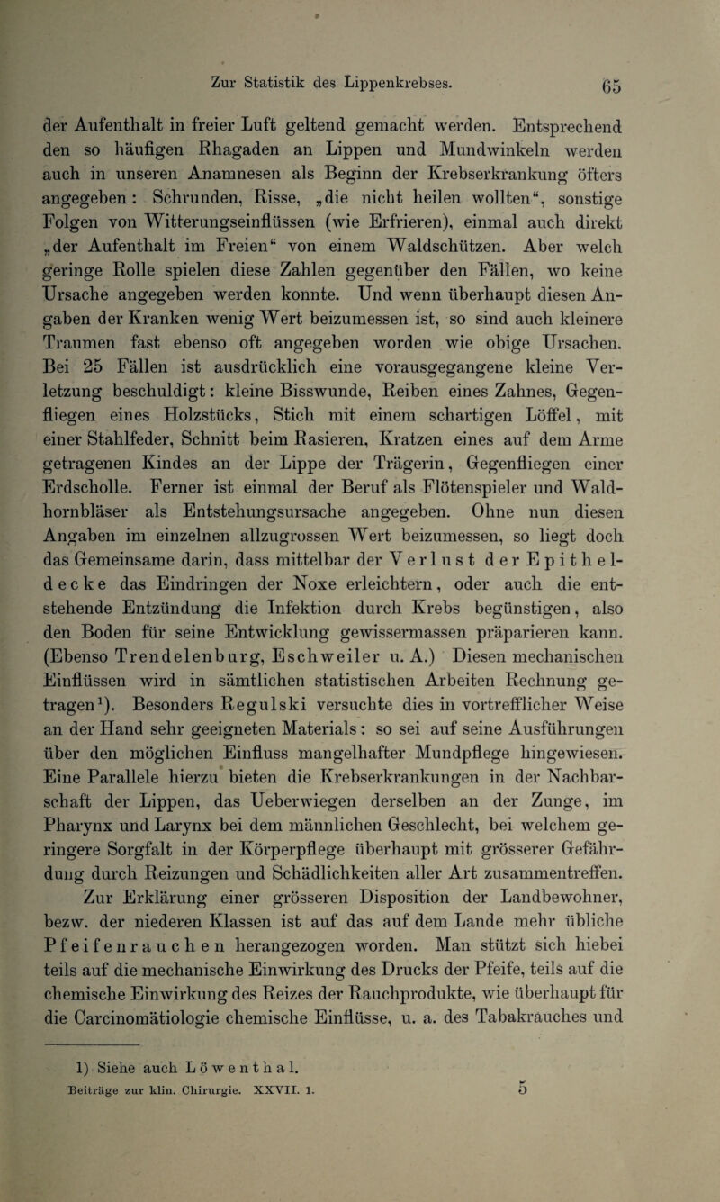 der Aufenthalt in freier Luft geltend gemacht werden. Entsprechend den so häufigen Rhagaden an Lippen und Mundwinkeln werden auch in unseren Anamnesen als Beginn der Krebserkrankung öfters angegeben: Schrunden, Risse, „die nicht heilen wollten“, sonstige Folgen von Witterungseinflüssen (wie Erfrieren), einmal auch direkt „der Aufenthalt im Freien“ von einem Waldschützen. Aber welch geringe Rolle spielen diese Zahlen gegenüber den Fällen, wo keine Ursache angegeben werden konnte. Und wenn überhaupt diesen An¬ gaben der Kranken wenig Wert beizumessen ist, so sind auch kleinere Traumen fast ebenso oft angegeben worden wie obige Ursachen. Bei 25 Fällen ist ausdrücklich eine vorausgegangene kleine Ver¬ letzung beschuldigt: kleine Bisswunde, Reiben eines Zahnes, Gegen¬ fliegen eines Holzstücks, Stich mit einem schartigen Löffel, mit einer Stahlfeder, Schnitt beim Rasieren, Kratzen eines auf dem Arme getragenen Kindes an der Lippe der Trägerin, Gegenfliegen einer Erdscholle. Ferner ist einmal der Beruf als Flötenspieler und Wald¬ hornbläser als Entstehungsursache angegeben. Ohne nun diesen Angaben im einzelnen allzugrossen Wert beizumessen, so liegt doch das Gemeinsame darin, dass mittelbar der Verlust d e r E p i t bei¬ de c k e das Eindringen der Noxe erleichtern, oder auch die ent¬ stehende Entzündung die Infektion durch Krebs begünstigen, also den Boden für seine Entwicklung gewissermassen präparieren kann. (Ebenso Trendelenburg, Eschweiler u. A.) Diesen mechanischen Einflüssen wird in sämtlichen statistischen Arbeiten Rechnung ge¬ tragen1). Besonders Regulski versuchte dies in vortrefflicher Weise an der Hand sehr geeigneten Materials : so sei auf seine Ausführungen über den möglichen Einfluss mangelhafter Mundpflege hingewiesen. Eine Parallele hierzu bieten die Krebserkrankungen in der Nachbar¬ schaft der Lippen, das Ueberwiegen derselben an der Zunge, im Pharynx und Larynx bei dem männlichen Geschlecht, bei welchem ge¬ ringere Sorgfalt in der Körperpflege überhaupt mit grösserer Gefähr¬ dung durch Reizungen und Schädlichkeiten aller Art Zusammentreffen. Zur Erklärung einer grösseren Disposition der Landbewohner, bezw. der niederen Klassen ist auf das auf dem Lande mehr übliche Pfeifenrauchen herangezogen worden. Man stützt sich hiebei teils auf die mechanische Einwirkung des Drucks der Pfeife, teils auf die chemische Einwirkung des Reizes der Rauchprodukte, wie überhaupt für die Carcinomätiologie chemische Einflüsse, u. a. des Tabakrauches und 1) Siehe auch Löwenthal. Beiträge zur klin. Chirurgie. XXVII. 1. 5