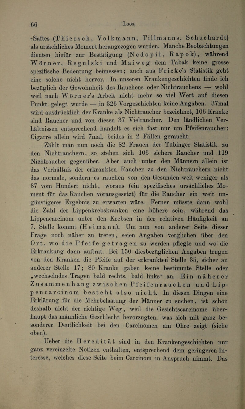 -Saftes (Thier sch, Volk mann, Tillmanns, Schuchardt) als ursächliches Moment herangezogen wurden. Manche Beobachtungen dienten liiefür zur Bestätigung (Nedopil, Rapok), während Wörner, Reg ulski und Mai weg dem Tabak keine grosse spezifische Bedeutung beimessen; auch aus Fricke’s Statistik geht eine solche nicht hervor. In unseren Krankengeschichten finde ich bezüglich der Gewohnheit des Rauchens oder Nichtrauchens — wohl weil nach Wörner’s Arbeit nicht mehr so viel Wert auf diesen Punkt gelegt wurde — in 326 Vorgeschichten keine Angaben. 37mal wird ausdrücklich der Kranke als Nichtraucher bezeichnet, 106 Kranke sind Raucher und von diesen 37 Vielraucher. Den ländlichen Ver¬ hältnissen entsprechend handelt es sich fast nur um Pfeifenraucher: Cigarre allein wird 7mal, beides in 2 Fällen geraucht. Zählt man nun noch die 82 Frauen der Tübinger Statistik zu den Nichtrauchern, so stehen sich 106 sichere Raucher und 119 Nichtraucher gegenüber. Aber auch unter den Männern allein ist das Verhältnis der erkrankten Raucher zu den Nichtrauchern nicht das normale, sondern es rauchen von den Gesunden weit weniger als 37 vom Hundert nicht, woraus (ein spezifisches ursächliches Mo¬ ment für das Rauchen vorausgesetzt) für die Raucher ein weit un¬ günstigeres Ergebnis zu erwarten wäre. Ferner müsste dann wohl die Zahl der Lippenkrebskranken eine höhere sein, während das Lippencarcinom unter den Krebsen in der relativen Häufigkeit an 7. Stelle kommt (Hei mann). Um nun von anderer Seite dieser Frage noch näher zu treten, seien Angaben verglichen über den Ort, wo die Pfeife getragen zu werden pflegte und wo die Erkrankung dann auftrat. Bei 150 diesbezüglichen Angaben trugen von den Kranken die Pfeife auf der erkrankten Stelle 35, sicher an anderer Stelle 17; 80 Kranke gaben keine bestimmte Stelle oder „wechselndes Tragen bald rechts, bald links“ an. Ein näherer Zusammenhang zwischen Pfeifen rauchen und Lip¬ pencarcinom besteht also nicht. In diesen Dingen eine Erklärung für die Mehrbelastung der Männer zu suchen, ist schon deshalb nicht der richtige Weg , weil die Gesichtscarcinome über¬ haupt das männliche Geschlecht bevorzugten, was sich mit ganz be¬ sonderer Deutlichkeit bei den Carcinomen am Ohre zeigt (siehe oben). Ueber die Heredität sind in den Krankengeschichten nur ganz vereinzelte Notizen enthalten, entsprechend dem geringeren In¬ teresse, welches diese Seite beim Carcinom in Anspruch nimmt. Das