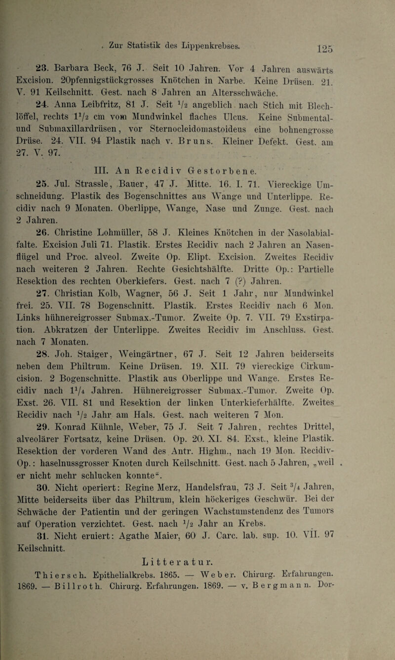 23. Barbara Beck, 76 J. Seit 10 Jahren. Vor 4 Jahren auswärts Excision. 20pfennigstückgrosses Knötchen in Narbe. Keine Drüsen. 21. V. 91 Keilschnitt. Gest, nach 8 Jahren an Altersschwäche. 24. Anna Leibfritz, 81 J. Seit V2 angeblich nach Stich mit Blech¬ löffel, rechts V/2 cm vom Mundwinkel flaches Ulcus. Keine Submental- und Submaxillardriisen, vor Sternocleidomastoideus eine bohnengrosse Drüse. 24. VII. 94 Plastik nach v. Brun s. Kleiner Defekt. Gest, am 27. V. 97. III. An Recidiv Gestorbene. 25. Jul. Strassle, Bauer, 47 J. Mitte. 16. I. 71. Viereckige Um¬ schneidung. Plastik des Bogenschnittes aus Wange und Unterlippe. Re¬ cidiv nach 9 Monaten. Oberlippe, Wange, Nase und Zunge. Gest, nach 2 Jahren. 26. Christine Lohmiiller, 58 J. Kleines Knötchen in der Nasolabial- falte. Excision Juli 71. Plastik. Erstes Recidiv nach 2 Jahren an Nasen¬ flügel und Proc. alveol. Zweite Op. Elipt. Excision. Zweites Recidiv nach weiteren 2 Jahren. Rechte Gesichtshälfte. Dritte Op.: Partielle Resektion des rechten Oberkiefers. Gest, nach 7 (?) Jahren. 27. Christian Kolb, Wagner, 56 J. Seit 1 Jahr, nur Mundwinkel frei. 25. VII. 78 Bogenschnitt. Plastik. Erstes Recidiv nach 6 Mon. Links hühnereigrosser Submax.-Tumor. Zweite Op. 7. VII. 79 Exstirpa¬ tion. Abkratzen der Unterlippe. Zweites Recidiv im Anschluss. Gest, nach 7 Monaten. 28. Joh. Staiger, Weingärtner, 67 J. Seit 12 Jahren beiderseits neben dem Philtrum. Keine Drüsen. 19. XII. 79 viereckige Cirkum- cision. 2 Bogenschnitte. Plastik aus Oberlippe und Wange. Erstes Re¬ cidiv nach D/4 Jahren. Hühnereigrosser Submax.-Tumor. Zweite Op. Exst. 26. VII. 81 und Resektion der linken Unterkieferhälfte. Zweites Recidiv nach 1/2 Jahr am Hals. Gest, nach weiteren 7 Mon. 29. Konrad Kiihnle, Weber, 75 J. Seit 7 Jahren, rechtes Drittel, alveolärer Fortsatz, keine Drüsen. Op. 20. XI. 84. Exst., kleine Plastik. Resektion der vorderen Wand des Antr. Highm., nach 19 Mon. Recidiv- Op.: haselnussgrosser Knoten durch Keilschnitt. Gest, nach 5 Jahren, „weil . er nicht mehr schlucken konnte“. 30. Nicht operiert: Regine Merz, Handelsfrau, 73 J. Seit 3/4 Jahren, Mitte beiderseits über das Philtrum, klein höckeriges Geschwür. Bei der Schwäche der Patientin und der geringen Wachstumstendenz des Tumors auf Operation verzichtet. Gest, nach 1/2 Jahr an Krebs. 31. Nicht eruiert: Agathe Maier, 60 J. Care. lab. sup. 10. VII. 97 Keilschnitt. Litte r atu r. Thierseh. Epithelialkrebs. 1865. — Weber. Chirurg. Erfahrungen. 1869. — Billroth. Chirurg. Erfahrungen. 1869. — v. Bergmann. Dor-