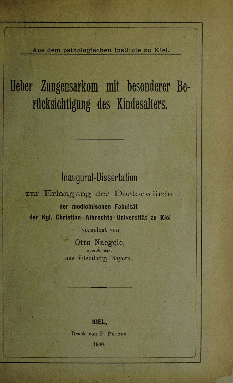 - /. Aus dem pathologischen Institute zu Kiel. üeber Zungensarkom mit besonderer Be- riicksichtignng des Kindesalters. Inaugural-Dissertation zur Erlangniig der Doetorwürde der medicinischen Fakultät der Kgl. Christian-Albreehts-Universität zu Kiel s 1 v'' ■ • / > vorgelegt von # Otto Naegele, approb. Arzt aus Yilsbiburg, Bayern. KIEL, Druck von P. Peters 1900.