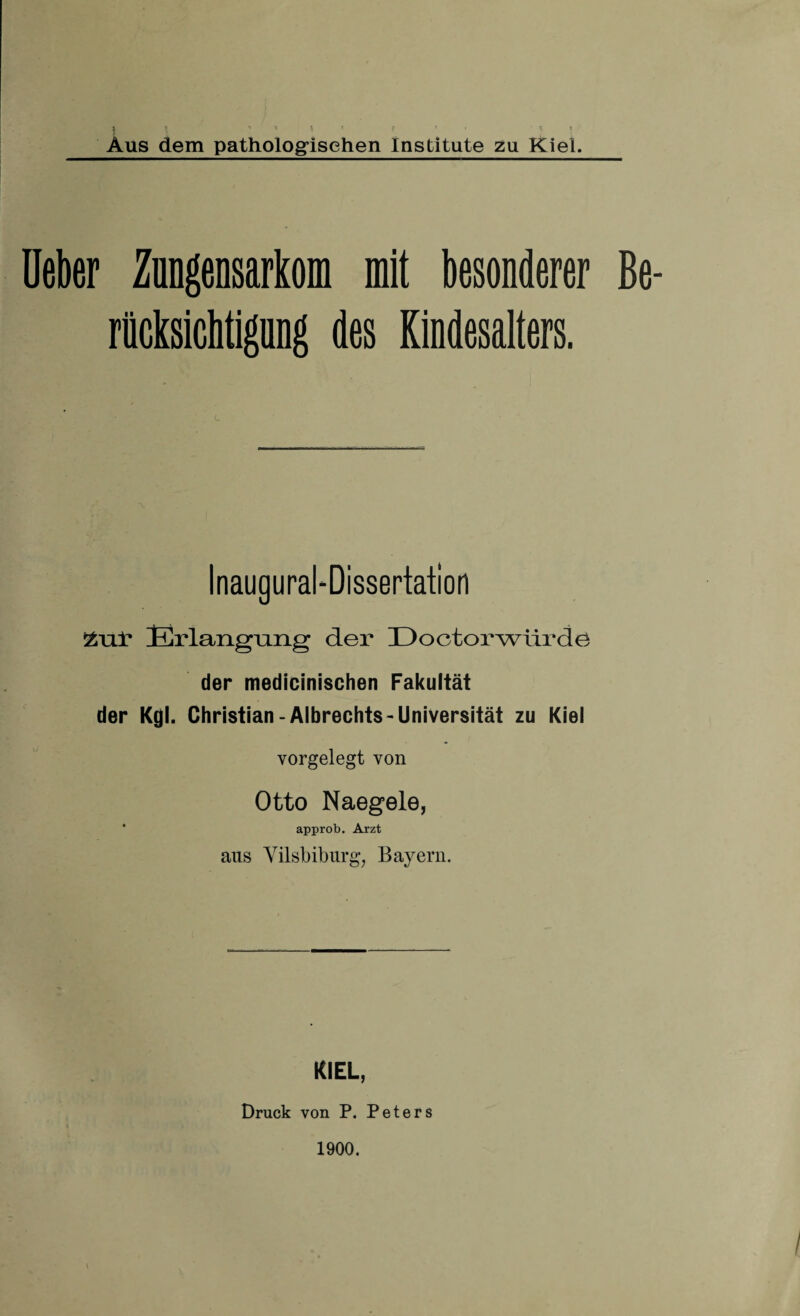 Aus dem pathologischen Institute zu Kiel. Ueber Zungensarkom mit besonderer Be¬ rücksichtigung des Kindesalters. Inaugural-Dissertation Erlangiang der Doctorwürdö der medicinischen Fakultät der Kgl. Christian-Albrechts-Universität zu Kiel vorgelegt von Otto Naegele, approb. Arzt aus Vilsbiburg, Bayern. KIEL, Druck von P. Peters 1900.