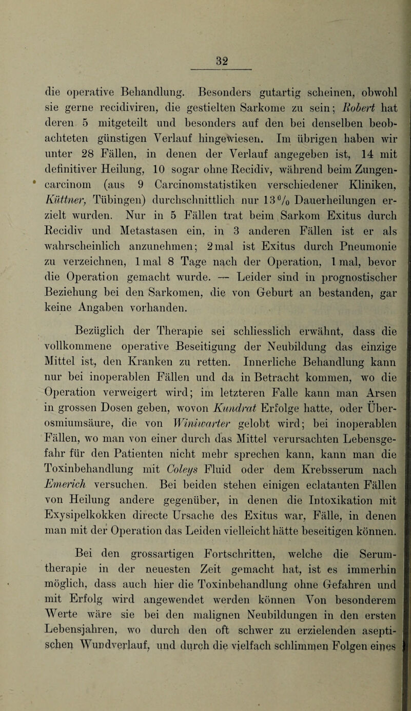 die operative Behandlung. Besonders gutartig scheinen, obwohl sie gerne recidiviren, die gestielten Sarkome zu sein; Robert hat deren 5 mitgeteilt und besonders auf den bei denselben beob¬ achteten günstigen Verlauf hingewiesen. Im übrigen haben wir unter 28 Fällen, in denen der Verlauf angegeben ist, 14 mit definitiver Heilung, 10 sogar ohne Recidiv, während beim Zungen- * carcinom (aus 9 Carcinomstatistiken verschiedener Kliniken, Küttner, Tübingen) durchschnittlich nur 13% Dauerheilungen er¬ zielt wurden. Nur in 5 Fällen trat beim Sarkom Exitus durch Recidiv und Metastasen ein, in 3 anderen Fällen ist er als wahrscheinlich anzunehmen; 2mal ist Exitus durch Pneumonie zu verzeichnen, 1 mal 8 Tage nach der Operation, 1 mal, bevor die Operation gemacht wurde. — Leider sind in prognostischer Beziehung bei den Sarkomen, die von Geburt an bestanden, gar keine Angaben vorhanden. Bezüglich der Therapie sei schliesslich erwähnt, dass die vollkommene operative Beseitigung der Neubildung das einzige Mittel ist, den Kranken zu retten. Innerliche Behandlung kann nur bei inoperablen Fällen und da in Betracht kommen, wo die Operation verweigert wird; im letzteren Falle kann man Arsen in grossen Dosen geben, wovon Kundrat Erfolge hatte, oder Über¬ osmiumsäure, die von Winiwarter gelobt wird; bei inoperablen Fällen, wo man von einer durch das Mittel verursachten Lebensge¬ fahr für den Patienten nicht mehr sprechen kann, kann man die Toxinbehandlung mit Coleys Fluid oder dem Krebsserum nach Emerich versuchen. Bei beiden stehen einigen eclatanten Fällen von Heilung andere gegenüber, in denen die Intoxikation mit Exysipelkokken directe Ursache des Exitus war, Fälle, in denen man mit der Operation das Leiden vielleicht hätte beseitigen können. Bei den grossartigen Fortschritten, welche die Serum¬ therapie in der neuesten Zeit gemacht hat, ist es immerhin möglich, dass auch hier die Toxinbehandlung ohne Gefahren und mit Erfolg wird angewendet werden können Von besonderem Werte wäre sie bei den malignen Neubildungen in den ersten Lebensjahren, wo durch den oft schwer zu erzielenden asepti¬ schen Wundverlauf, und durch die vielfach schlimmen Folgen eines