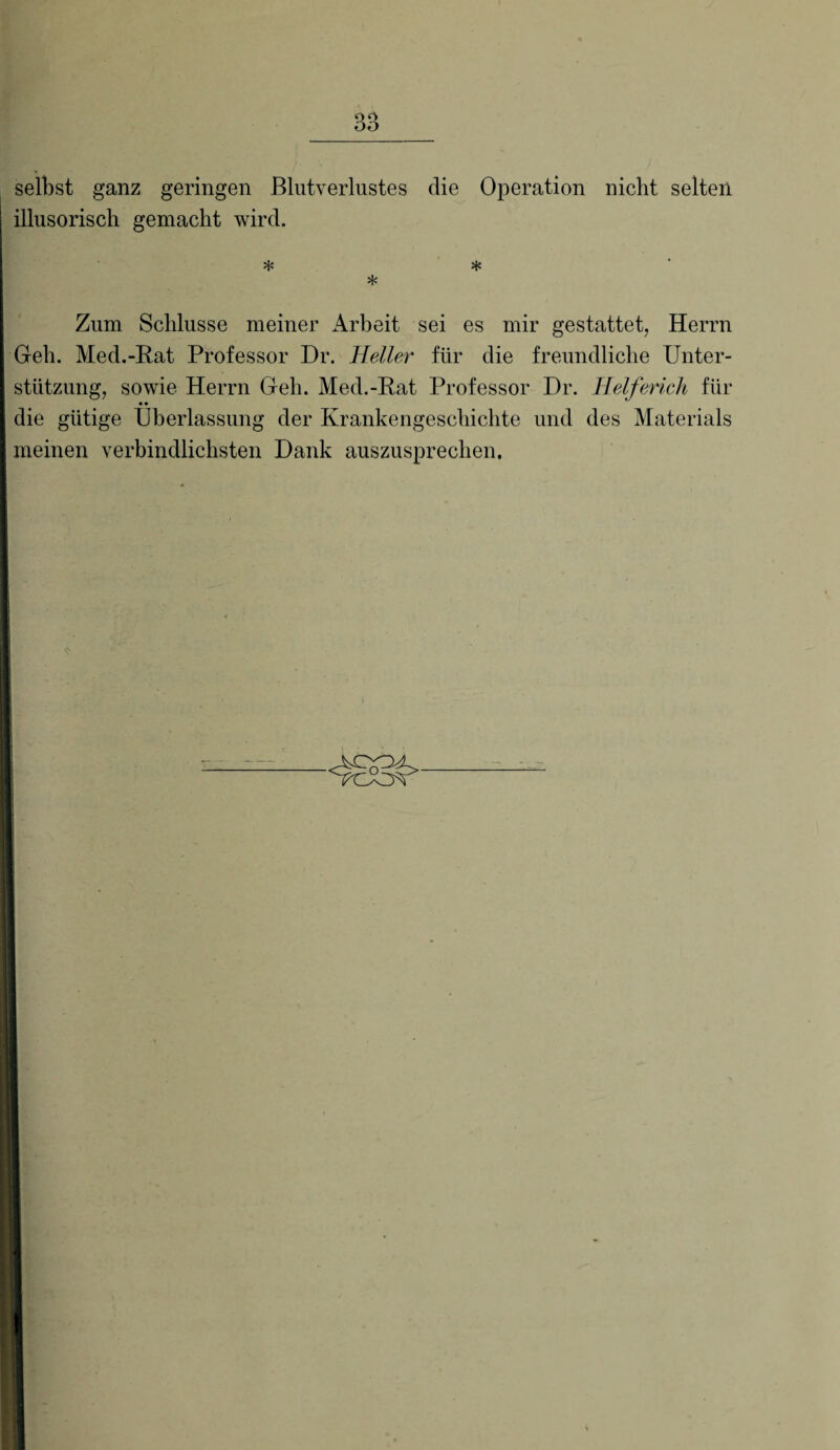 selbst ganz geringen Blutverlustes die Operation nicht selten illusorisch gemacht wird. * * * Zum Schlüsse meiner Arbeit sei es mir gestattet, Herrn Geh. Med.-Rat Professor Dr. Heller für die freundliche Unter¬ stützung, sowie Herrn Geh. Med.-Rat Professor Dr. Helferich für • • die gütige Überlassung der Krankengeschichte und des Materials meinen verbindlichsten Dank auszusprechen.