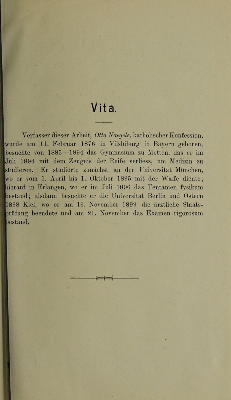 Vita. Verfasser dieser Arbeit, Otto Naegele, katholischer Konfession, wurde am 11. Februar 1876 in Yilsbiburg in Bayern geboren, besuchte von 1885—1894 das Gymnasium zu Metten, das er im Juli 1894 mit dem Zeugnis der Reife verliess, um Medizin zu studieren. Er studierte zunächst an der Universität München, ro er vom 1. April bis 1. Oktober 1895 mit der Waffe diente; ^herauf in Erlangen, wo er im Juli 1896 das Tentamen fysikum »estand; alsdann besuchte er die Universität Berlin und Ostern 898 Kiel, wo er am 16. November 1899 die ärztliche Staats- brüfung beendete und am 21. November das Examen rigorosum )estand.