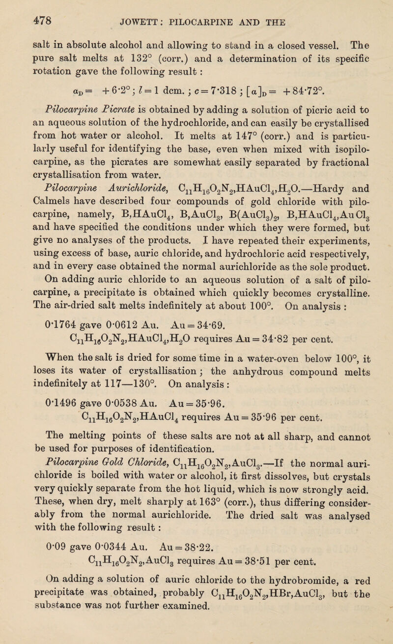 salt in absolute alcohol and allowing to stand in a closed vessel. The pure salt melts at 132° (corr.) and a determination of its specific rotation gave the following result : %>= + 6*2°; 1 = 1 dcm. ; c = 7*318 ; [a]D = +84-72°. Pilocarpine Picrate is obtained by adding a solution of picric acid to an aqueous solution of the hydrochloride, and can easily be crystallised from hot water or alcohol. It melts at 147° (corr.) and is particu¬ larly useful for identifying the base, even when mixed with isopilo¬ carpine, as the picrates are somewhat easily separated by fractional crystallisation from water. Pilocarpine Aurichloride, CnH1602N2,HAuCl4,H20.—Hardy and Calmels have described four compounds of gold chloride with pilo¬ carpine, namely, B,HAuC14, B,Au013, B(AuC13)2, B,HAuC14,Au Cl3 and have specified the conditions under which they were formed, but give no analyses of the products. I have repeated their experiments, using excess of base, auric chloride, and hydrochloric acid respectively, and in every case obtained the normal aurichloride as the sole product. On adding auric chloride to an aqueous solution of a salt of pilo¬ carpine, a precipitate is obtained which quickly becomes crystalline. The air-dried salt melts indefinitely at about 100°. On analysis : 0*1764 gave 0-0612 Au. Au = 34*69. GnH1602H2,HAuCl4,H20 requires Au = 34*82 per cent. When the salt is dried for some time in a water-oven below 100°, it loses its water of crystallisation; the anhydrous compound melts indefinitely at 117—130°. On analysis : 0*1496 gave 0*0538 Au. Au = 35*96. CnHi602N2,HAuCl4 requires Au = 35*96 per cent. The melting points of these salts are not at all sharp, and cannot be used for purposes of identification. Pilocarpine Gold Chloride, CnH1602N2,AuCl3.—If the normal auri¬ chloride is boiled with water or alcohol, it first dissolves, but crystals very quickly separate from the hot liquid, which is now strongly acid. These, when dry, melt sharply at 163° (corr.), thus differing consider¬ ably from the normal aurichloride. The dried salt was analysed with the following result : 0*09 gave 0*0344 Au. Au = 38*22. CnHi602N2,AuCl3 requires Au = 38*51 per cent. On adding a solution of auric chloride to the hydrobromide, a red precipitate was obtained, probably CnH1602N2,HBr,AuCl3, but the substance was not further examined.