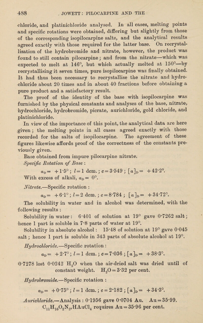 chloride, and platinichloride analysed. In all cases, melting points and specific rotations were obtained, differing but slightly from those of the corresponding isopilocarpine salts, and the analytical results agreed exactly with those required for the latter base. On recrystal¬ lisation of the hydrobromide and nitrate, however, the product was found to still contain pilocarpine; and from the nitrate—which was expected to melt at 146°, but which actually melted at 150°—-by recrystallising it seven times, pure isopilocarpine was finally obtained. It had thus been necessary to recrystallise the nitrate and hydro¬ chloride about 20 times and in about 40 fractions before obtaining a pure product and a satisfactory result. The proof of the identity of the base with isopilocarpine was furnished by the physical constants and analyses of the base, nitrate, hydrochloride, hydrobromide, picrate, aurichloride, gold chloride, and platinichloride. In view of the importance of this point, the analytical data are here given ' the melting points in all cases agreed exactly with those recorded for the salts of isopilocarpine. The agreement of these figures likewise affords proof of the correctness of the constants pre¬ viously given. Base obtained from impure pilocarpine nitrate. Specific Rotation of Base : aD= + l*5°j 1= 1 dcm.; c = 3*549 ; [a]D = + 42*20. With excess of alkali, aD= 0°. Nitrate.—Specific rotation : aD = + 6*1° ; 1= 2 dcm. ; c = 8*784 ; [a]D= +34*72°. The solubility in water and in alcohol was determined, with the following results : Solubility in water : 6*401 of solution at 19° gave 0*7262 salt; hence 1 part is soluble in 7*8 parts of water at 19°. Solubility in absolute alcohol : 15*48 of solution at 19° gave 0*045 salt; hence 1 part is soluble in 343 parts of absolute alcohol at 19°. Hydrochloride.—Specific rotation : aD= + 2*7°; 1 = 1 dcm.; c = 7*036 ; [a]D = +38*3°. 0*7278 lost 0*0242 H20 when the air-dried salt was dried until of constant weight. H20 = 3*32 per cent. Hydrobromide.—Specific rotation : aD= + 0*75° ‘,1 = 1 dcm.; c = 2*182 ; [a]D = +34*3°. Aurichloride.-—Analysis : 0*1956 gave 0*0704 Au, Au = 35*99. GnHi602N2,HAuCl4 requires Au = 35*96 per cent.