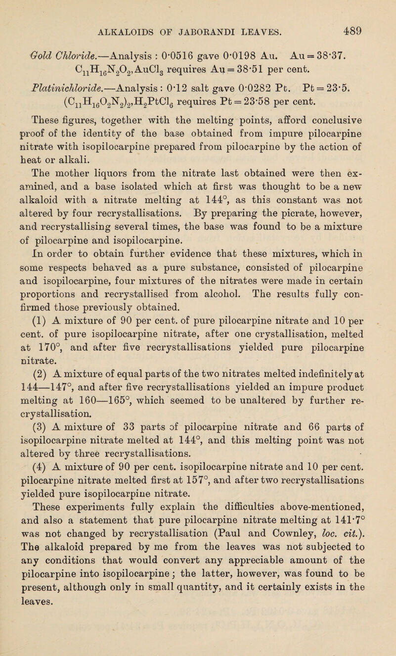 Gold Chloride.—Analysis : 0*0516 gave 0*0198 Au. Au = 38*37. CnH16N202,Au01g requires Au = 38*51 per cent. Flatinichloride.—Analysis: 0*12 salt gave 0*0282 Pt. Pt = 23*5. (Ci;lH1602N2)2,H2PtCl6 requires Pt = 23*58 per cent. These figures, together with the melting points, afford conclusive proof of the identity of the base obtained from impure pilocarpine nitrate with isopilocarpine prepared from pilocarpine by the action of heat or alkali. The mother liquors from the nitrate last obtained were then ex¬ amined, and a base isolated which at first was thought to be a new alkaloid with a nitrate melting at 144°, as this constant was not altered by four recrystallisations. By preparing the picrate, however, and recrystallising several times, the base was found to be a mixture of pilocarpine and isopilocarpine. In order to obtain further evidence that these mixtures, which in some respects behaved as a pure substance, consisted of pilocarpine and isopilocarpine, four mixtures of the nitrates were made in certain proportions and recrystallised from alcohol. The results fully con¬ firmed those previously obtained. (1) A mixture of 90 per cent, of pure pilocarpine nitrate and 10 per cent, of pure isopilocarpine nitrate, after one crystallisation, melted at 170°, and after five recrystallisations yielded pure pilocarpine nitrate. (2) A mixture of equal parts of the two nitrates melted indefinitely at 144—147°, and after five recrystallisations yielded an impure product melting at 160—165°, which seemed to be unaltered by further re¬ crystallisation. (3) A mixture of 33 parts of pilocarpine nitrate and 66 parts of isopilocarpine nitrate melted at 144°, and this melting point was not altered by three recrystallisations. (4) A mixture of 90 per cent, isopilocarpine nitrate and 10 per cent, pilocarpine nitrate melted first at 157°, and after two recrystallisations yielded pure isopilocarpine nitrate. These experiments fully explain the difficulties above-mentioned, and also a statement that pure pilocarpine nitrate melting at 141*7° was not changed by recrystallisation (Paul and Cownley, loc. cit.). The alkaloid prepared by me from the leaves was not subjected to any conditions that would convert any appreciable amount of the pilocarpine into isopilocarpine; the latter, however, was found to be present, although only in small quantity, and it certainly exists in the leaves.