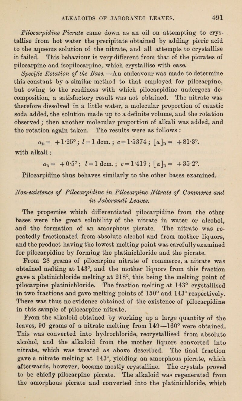 Pilocarpidine Ficrate came down as an oil on attempting to crys¬ tallise from hot water the precipitate obtained by adding picric acid to the aqueous solution of the nitrate, and all attempts to crystallise it failed. This behaviour is very different from that of the picrates of pilocarpine and isopilocarpine, which crystallise with ease. Specific Rotation of the Base. —An endeavour was made to determine this constant by a similar method to that employed for pilocarpine, but owing to the readiness with which pilocarpidine undergoes de¬ composition, a satisfactory result was not obtained. The nitrate was therefore dissolved in a little water, a molecular proportion of caustic soda added, the solution made up to a definite volume, and the rotation observed; then another molecular proportion of alkali was added, and the rotation again taken. The results were as follows : aD= +1*25°; 1= Idem.; c = l*5374; [a]D= +81*3°. with alkali: aD= +0*5°; l — l dcm.; c= 1*419; [a]D = +35*2°. Pilocarpidine thus behaves similarly to the other bases examined. Non-existence of Filocarpidine in Pilocarpine Nitrate of Commerce and in Jaborandi Leaves. The properties which differentiated pilocarpidine from the other bases were the great solubility of the nitrate in water or alcohol, and the formation of an amorphous picrate. The nitrate was re¬ peatedly fractionated from absolute alcohol and from mother liquors, and the product having the lowest melting point was carefully examined for pilocarpidine by forming the platinichloride and the picrate. From 28 grams of pilocarpine nitrate of commerce, a nitrate was obtained melting at 143°, and the mother liquors from this fraction gave a platinichloride melting at 218°, this being the melting point of pilocarpine platinichloride. The fraction melting at 143° crystallised in two fractions and gave melting points of 150° and 143° respectively. There was thus no evidence obtained of the existence of pilocarpidine in this sample of pilocarpine nitrate. From the alkaloid obtained by working up a large quantity of the leaves, 90 grams of a nitrate melting from 149—160° were obtained. This was converted into hydrochloride, recrystallised from absolute alcohol, and the alkaloid from the mother liquors converted into nitrate, which was treated as above described. The final fraction gave a nitrate melting at 143°, yielding an amorphous picrate, which afterwards, however, became mostly crystalline. The crystals proved to be chiefly pilocarpine picrate. The alkaloid was regenerated from the amorphous picrate and converted into the platinichloride, which