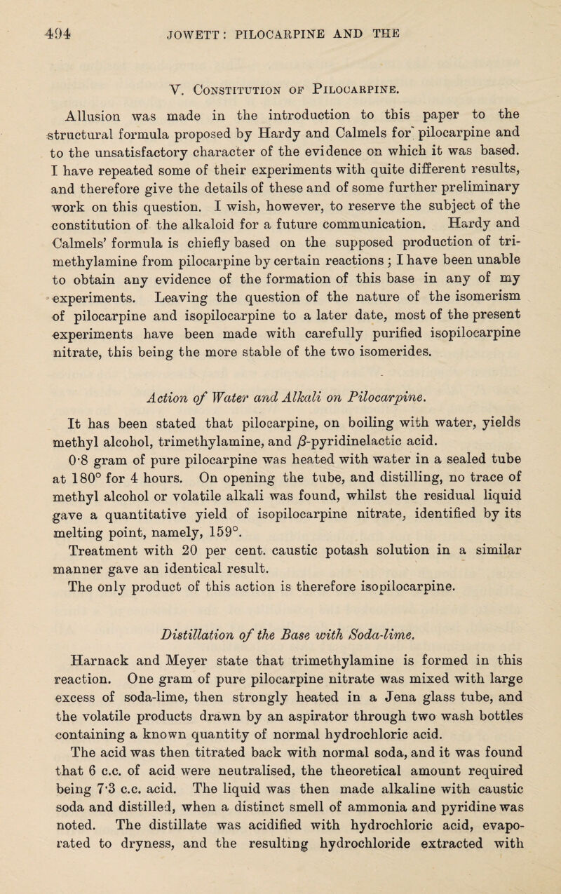 V. Constitution of Pilocarpine. Allusion was made in the introduction to this paper to the structural formula proposed by Hardy and Calmels for pilocarpine and to the unsatisfactory character of the evidence on which it was based. I have repeated some of their experiments with quite different results, and therefore give the details of these and of some further preliminary work on this question. I wish, however, to reserve the subject of the constitution of the alkaloid for a future communication. Hardy and Calmels’ formula is chiefly based on the supposed production of tri- methylamine from pilocarpine by certain reactions ; I have been unable to obtain any evidence of the formation of this base in any of my experiments. Leaving the question of the nature of the isomerism of pilocarpine and isopilocarpine to a later date, most of the present experiments have been made with carefully purified isopilocarpine nitrate, this being the more stable of the two isomerides. Action of Water and Alkali on Pilocarpine. It has been stated that pilocarpine, on boiling with water, yields methyl alcohol, trimethylamine, and /3-pyridinelactic acid. 0'8 gram of pure pilocarpine was heated with water in a sealed tube at 180° for 4 hours. On opening the tube, and distilling, no trace of methyl alcohol or volatile alkali was found, whilst the residual liquid gave a quantitative yield of isopilocarpine nitrate, identified by its melting point, namely, 159°. Treatment with 20 per cent, caustic potash solution in a similar manner gave an identical result. The only product of this action is therefore isopilocarpine. Distillation of the Base with Soda-lime. Harnack and Meyer state that trimethylamine is formed in this reaction. One gram of pure pilocarpine nitrate was mixed with large excess of soda-lime, then strongly heated in a Jena glass tube, and the volatile products drawn by an aspirator through two wash bottles containing a known quantity of normal hydrochloric acid. The acid was then titrated back with normal soda, and it was found that 6 c.c. of acid were neutralised, the theoretical amount required being 7’3 c.c. acid. The liquid was then made alkaline with caustic soda and distilled, when a distinct smell of ammonia and pyridine was noted. The distillate was acidified with hydrochloric acid, evapo¬ rated to dryness, and the resulting hydrochloride extracted with