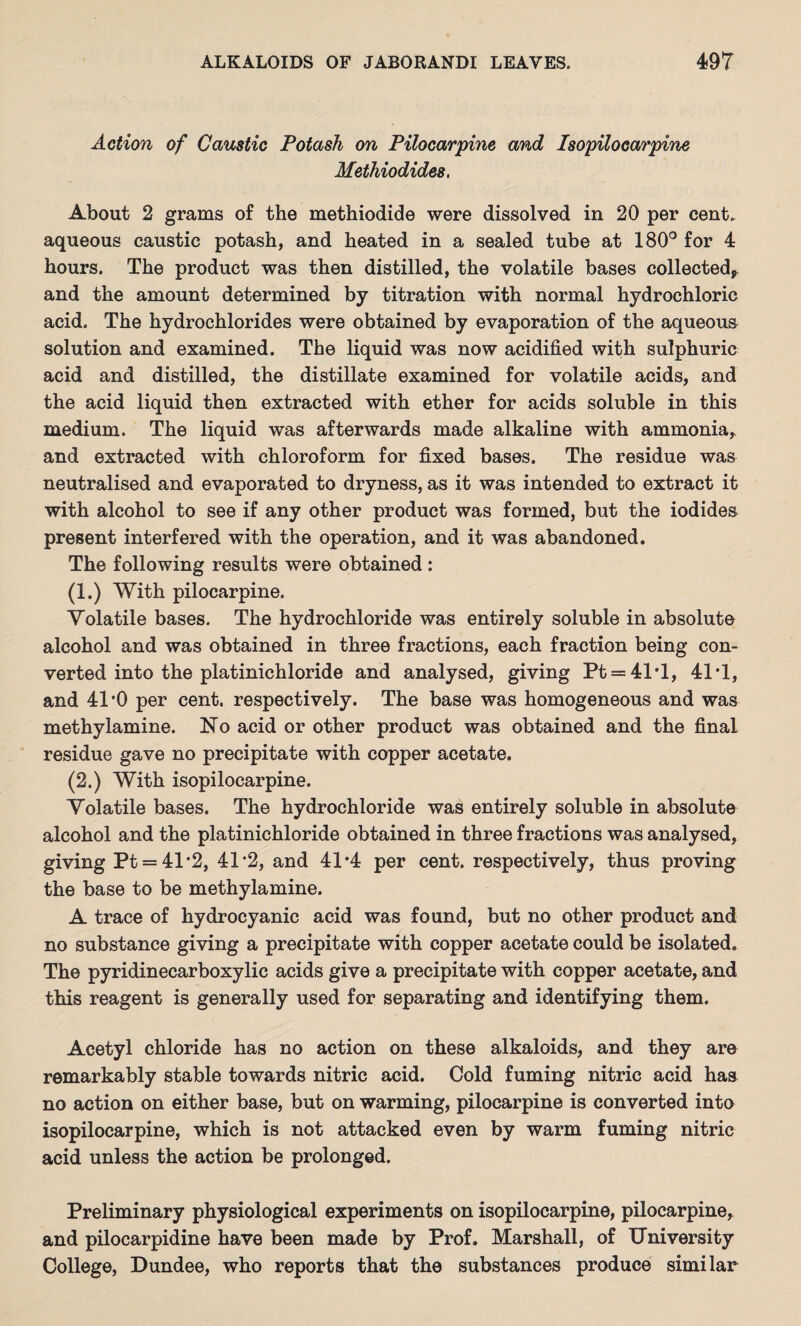 Action of Caustic Potash on Pilocarpine and Isopilocarpine Methiodides. About 2 grams of the methiodide were dissolved in 20 per cent, aqueous caustic potash, and heated in a sealed tube at 180° for 4 hours. The product was then distilled, the volatile bases collected^ and the amount determined by titration with normal hydrochloric acid. The hydrochlorides were obtained by evaporation of the aqueous solution and examined. The liquid was now acidified with sulphuric acid and distilled, the distillate examined for volatile acids, and the acid liquid then extracted with ether for acids soluble in this medium. The liquid was afterwards made alkaline with ammonia, and extracted with chloroform for fixed bases. The residue was neutralised and evaporated to dryness, as it was intended to extract it with alcohol to see if any other product was formed, but the iodides present interfered with the operation, and it was abandoned. The following results were obtained : (1.) With pilocarpine. Volatile bases. The hydrochloride was entirely soluble in absolute alcohol and was obtained in three fractions, each fraction being con¬ verted into the platinichloride and analysed, giving Pt = 41'l, 41*1, and 41*0 per cent, respectively. The base was homogeneous and was methylamine. No acid or other product was obtained and the final residue gave no precipitate with copper acetate. (2.) With isopilocarpine. Volatile bases. The hydrochloride was entirely soluble in absolute alcohol and the platinichloride obtained in three fractions was analysed, giving Pt = 41*2, 41*2, and 41*4 per cent, respectively, thus proving the base to be methylamine. A trace of hydrocyanic acid was found, but no other product and no substance giving a precipitate with copper acetate could be isolated. The pyridinecarboxylic acids give a precipitate with copper acetate, and this reagent is generally used for separating and identifying them. Acetyl chloride has no action on these alkaloids, and they ara remarkably stable towards nitric acid. Cold fuming nitric acid has no action on either base, but on warming, pilocarpine is converted into isopilocarpine, which is not attacked even by warm fuming nitric acid unless the action be prolonged. Preliminary physiological experiments on isopilocarpine, pilocarpine, and pilocarpidine have been made by Prof. Marshall, of University College, Dundee, who reports that the substances produce similar