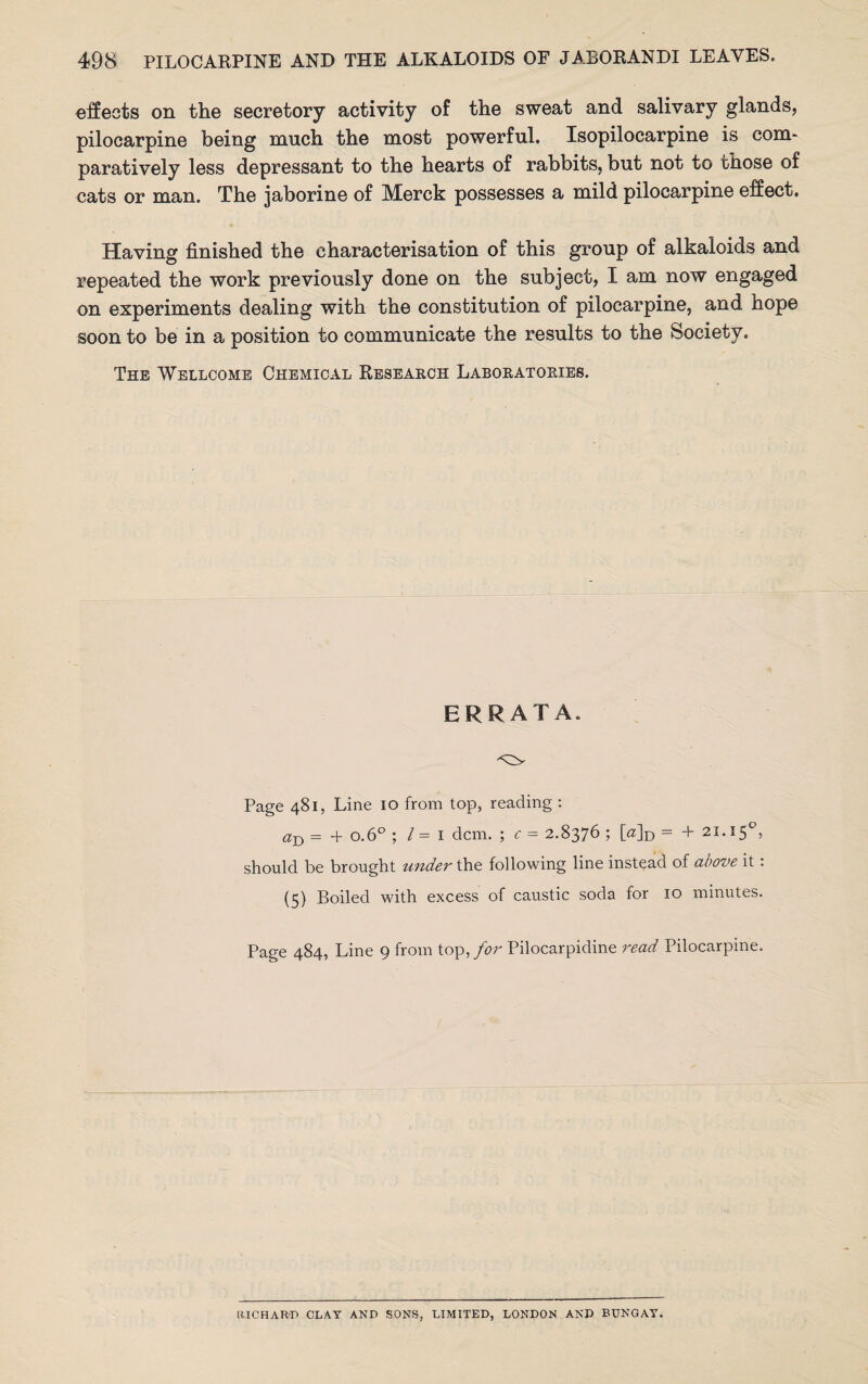 effects on the secretory activity of the sweat and salivary glands, pilocarpine being much the most powerful. Isopilocarpine is com- paratively less depressant to the hearts of rabbits, but not to those of cats or man. The jaborine of Merck possesses a mild pilocarpine effect. Having finished the characterisation of this group of alkaloids and repeated the work previously done on the subject, I am now engaged on experiments dealing with the constitution of pilocarpine, and hope soon to be in a position to communicate the results to the Society. The Wellcome Chemical Research Laboratories. ERRATA. Page 481, Line 10 from top, reading : aD = + o.6° ; l = 1 dcm. ; c - 2.8376 ; [a]D = + 21.150, should be brought under the following line instead of above it: (5) Boiled with excess of caustic soda for 10 minutes. Page 484, Line 9 from top, for Pilocarpidine read Pilocarpine. RICHARD CLAY AND SONS, LIMITED, LONDON AND BUNGAY.