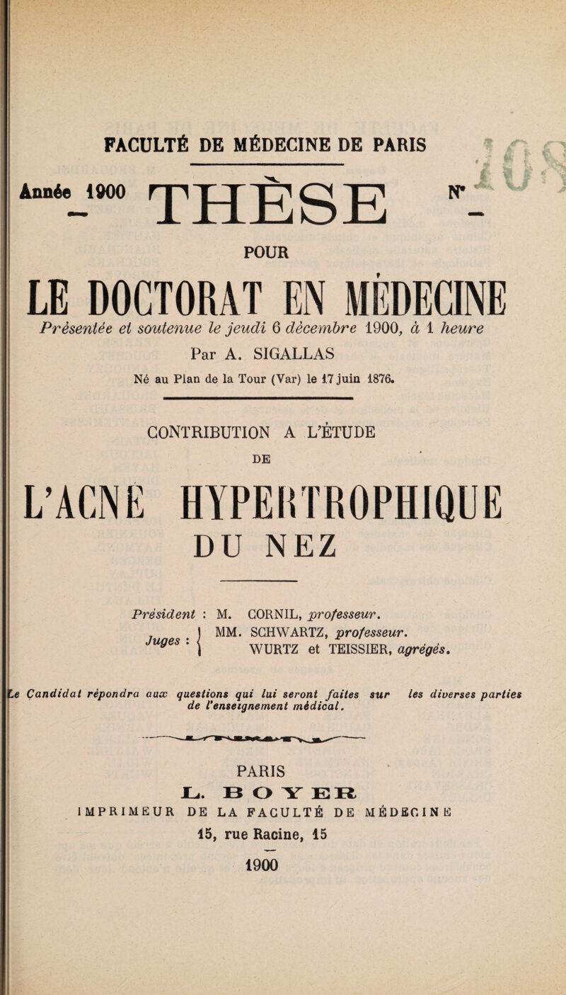 Année 1900 THÈSE POUR LE DOCTORAT EN MÉDECINE Présentée et soutenue le jeudi 6 décembre 1900, à 1 heure Par A. SIGALLAS Né au Plan de la Tour (Var) le 17 juin 1876. CONTRIBUTION A L’ÉTUDE DE DU NEZ Président : Juges : { M. GORNIL, professeur. MM. SCHWARTZ, professeur. WURTZ et TEISSIER, agrégés. te Candidat répondra aux questions qui lui seront faites sur les diverses parties de l'enseignement médical. PARIS JLi. BOY ER IMPRIMEUR DE LA FACULTÉ DE MÉDECINE 15, rue Racine, 15 1900