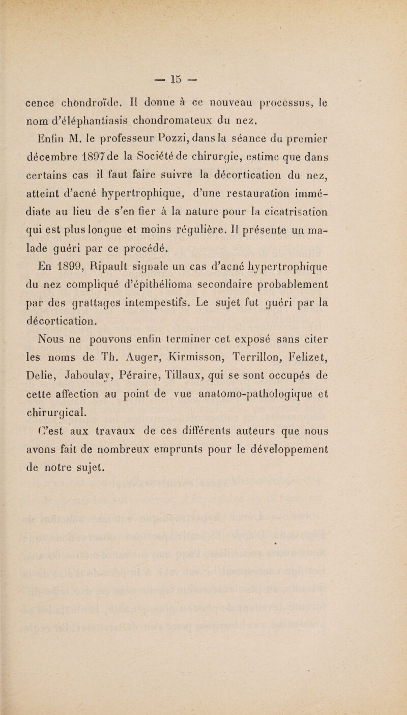 eence chôndroïde. Il donne à ce nouveau processus, le nom d’éléphantiasis chondromateux du nez. Enfin M. le professeur Pozzi, dans la séance du premier décembre 1897de la Société de chirurgie, estime que dans certains cas il faut faire suivre la décortication du nez, atteint d’acné hypertrophique, d’une restauration immé¬ diate au lieu de s’en fier à la nature pour la cicatrisation qui est plus longue et moins régulière. Il présente un ma¬ lade guéri par ce procédé. En 1899, Ripault signale un cas d’acné hypertrophique du nez compliqué d’épithélioma secondaire probablement par des grattages intempestifs. Le sujet fut guéri par la décortication. Nous ne pouvons enfin terminer cet exposé sans citer les noms de Th. Auger, Kirmisson, Terrilîon, Felizet, Délié, Jaboulay, Péraire, Filiaux, qui se sont occupés de cette affection au point de vue anatomo-pathologique et chirurgical. C’est aux travaux de ces différents auteurs que nous avons fait de nombreux emprunts pour le développement de notre sujet.