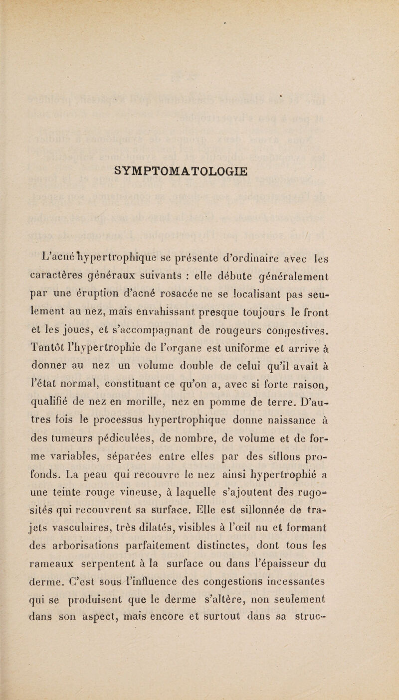 SYMPTOMATOLOGIE L’acné hypertrophique se présente d’ordinaire avec les caractères généraux suivants : elle débute généralement par une éruption d’acné rosacée ne se localisant pas seu¬ lement au nez, mais envahissant presque toujours le front et les joues, et s’accompagnant de rougeurs congestives. Tantôt l’hypertrophie de l’organe est uniforme et arrive à donner au nez un volume double de celui qu’il avait à l’état normal, constituant ce qu’on a, avec si forte raison, qualifié de nez en morille, nez en pomme de terre. D’au¬ tres fois le processus hypertrophique donne naissance à des tumeurs pédiculées, de nombre, de volume et de for¬ me variables, séparées entre elles par des sillons pro¬ fonds. La peau qui recouvre le nez ainsi hypertrophié a une teinte rouge vineuse, à laquelle s’ajoutent des rugo- sités qui recouvrent sa surface. Elle est sillonnée de tra¬ jets vasculaires, très dilatés, visibles à l’œil nu et formant des arborisations parfaitement distinctes, dont tous les rameaux serpentent à la surface ou dans l’épaisseur du derme. C’est sous l’influence des congestions incessantes qui se produisent que le derme s’altère, non seulement dans son aspect, mais encore et surtout dans sa struc-