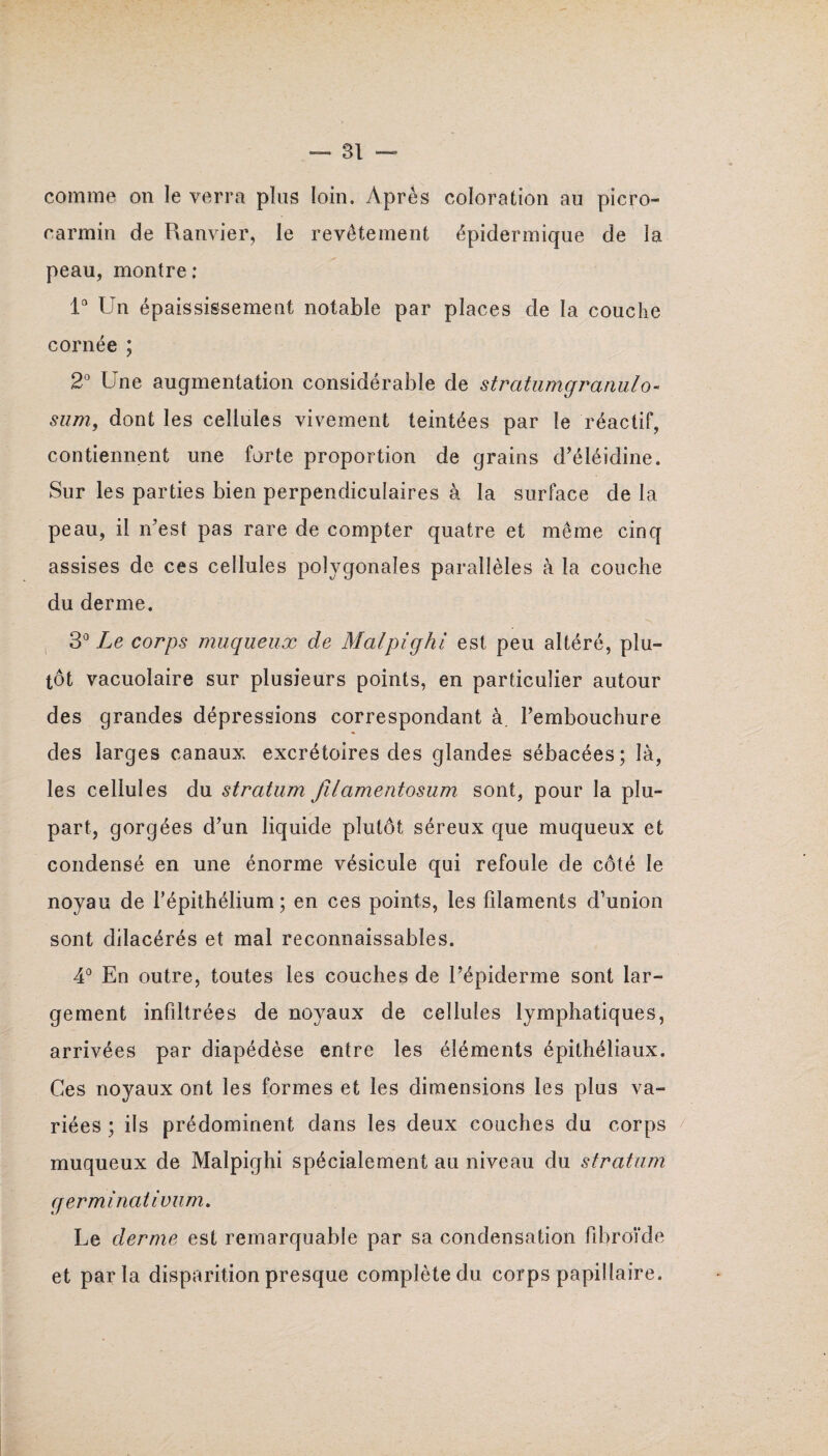 comme on le verra plus loin. Après coloration au picro- carmin de Ranvier, le revêtement épidermique de la peau, montre : 1° Un épaississement notable par places de la couche cornée ; 2° Une augmentation considérable de stratumgranulo- sum, dont les cellules vivement teintées par le réactif, contiennent une forte proportion de grains d’éléidine. Sur les parties bien perpendiculaires à la surface de la peau, il n’est pas rare de compter quatre et même cinq assises de ces cellules polygonales parallèles à la couche du derme. 3° Le corps muqueux de Malpighi est peu altéré, plu¬ tôt vacuolaire sur plusieurs points, en particulier autour des grandes dépressions correspondant à. rembouchure des larges canaux excrétoires des glandes sébacées; là, les cellules du stratum filamentosum sont, pour la plu¬ part, gorgées d’un liquide plutôt séreux que muqueux et condensé en une énorme vésicule qui refoule de côté le noyau de l'épithélium; en ces points, les filaments d’union sont dilacérés et mal reconnaissables. 4° En outre, toutes les couches de l’épiderme sont lar¬ gement infiltrées de noyaux de cellules lymphatiques, arrivées par diapédèse entre les éléments épithéliaux. Ces noyaux ont les formes et les dimensions les plus va¬ riées ; ils prédominent dans les deux couches du corps muqueux de Malpighi spécialement au niveau du stratum g er minât ivum. Le derme est remarquable par sa condensation fibroîde et parla disparition presque complète du corps papillaire.