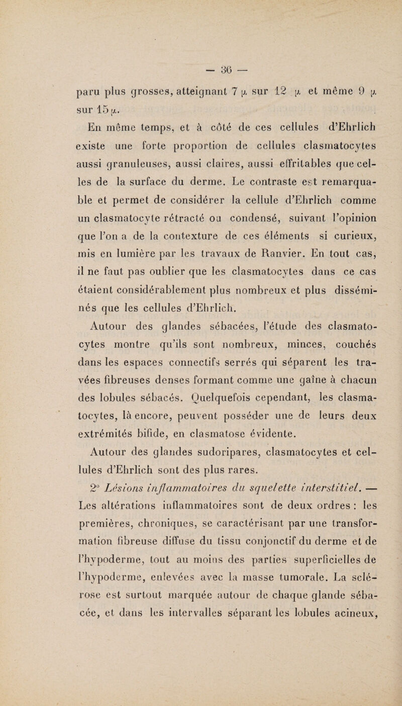 sur 15 fx. En même temps, et à côté de ces cellules d’Ehrlich existe une forte proportion de cellules clasmatocytes aussi granuleuses, aussi claires, aussi effritables que cel¬ les de la surface du derme. Le contraste est remarqua¬ ble et permet de considérer la cellule d’Ehrlich comme un clasmatocyte rétracté ou condensé, suivant l’opinion que l’on a de la contexture de ces éléments si curieux, mis en lumière par les travaux de Ranvier. En tout cas, il ne faut pas oublier que les clasmatocytes dans ce cas étaient considérablement plus nombreux et plus dissémi¬ nés que les cellules d’Ehrlich. Autour des glandes sébacées, l’étude des clasmato¬ cytes montre qu’ils sont nombreux, minces, couchés dans les espaces connectifs serrés qui séparent les tra¬ vées fibreuses denses formant comme une gaine à chacun des lobules sébacés. Quelquefois cependant, les clasma¬ tocytes, là encore, peuvent posséder une de leurs deux extrémités bifide, en clasmatose évidente. Autour des glandes sudoripares, clasmatocytes et cel¬ lules d’Ehrlich sont des plus rares. 2° Lésions inflammatoires du squelette interstitiel. — Les altérations inflammatoires sont de deux ordres : les premières, chroniques, se caractérisant par une transfor¬ mation fibreuse diffuse du tissu conjonctif du derme et de l’hypoderme, tout au moins des parties superficielles de l’hypoderme, enlevées avec la masse tumorale. La sclé¬ rose est surtout marquée autour de chaque glande séba¬ cée, et dans les intervalles séparant les lobules acineux,