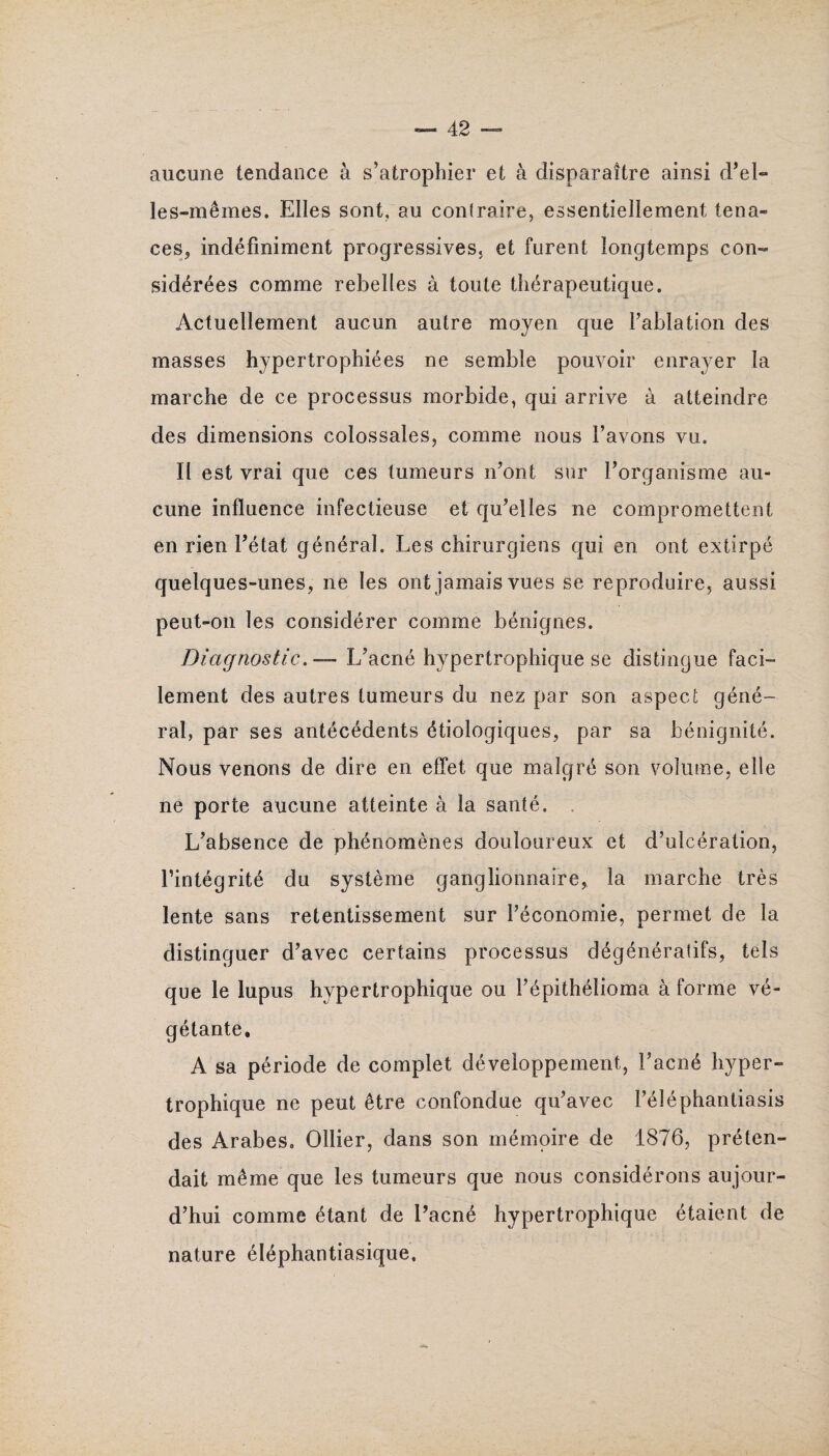 aucune tendance à s’atrophier et à disparaître ainsi d’el¬ les-mêmes. Elles sont, au contraire, essentiellement tena¬ ces, indéfiniment progressives, et furent longtemps con¬ sidérées comme rebelles à toute thérapeutique. Actuellement aucun autre moyen que l’ablation des masses hypertrophiées ne semble pouvoir enrayer la marche de ce processus morbide, qui arrive à atteindre des dimensions colossales, comme nous l’avons vu. Il est vrai que ces tumeurs n’ont sur l’organisme au¬ cune influence infectieuse et qu’elles ne compromettent en rien l’état général. Les chirurgiens qui en ont extirpé quelques-unes, ne les ont jamais vues se reproduire, aussi peut-on les considérer comme bénignes. Diagnostic. — L’acné hypertrophique se distingue faci¬ lement des autres tumeurs du nez par son aspect géné¬ ral, par ses antécédents étiologiques, par sa bénignité. Nous venons de dire en effet que malgré son volume, elle ne porte aucune atteinte à la santé. . L’absence de phénomènes douloureux et d’ulcération, l’intégrité du système ganglionnaire, la marche très lente sans retentissement sur l’économie, permet de la distinguer d’avec certains processus dégénératifs, tels que le lupus hypertrophique ou l’épithélioma à forme vé¬ gétante. A sa période de complet développement, l’acné hyper¬ trophique ne peut être confondue qu’avec l’éléphantiasis des Arabes. Ollier, dans son mémoire de 1876, préten¬ dait même que les tumeurs que nous considérons aujour¬ d’hui comme étant de l’acné hypertrophique étaient de nature éléphantiasique.