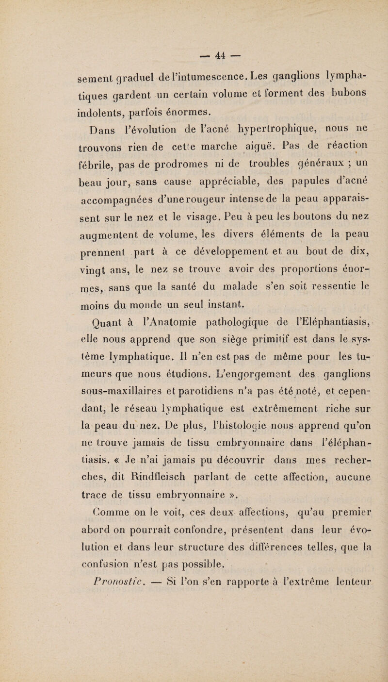 sement graduel de l’intumescence. Les ganglions lympha¬ tiques gardent un certain volume et forment des bubons indolents, parfois énormes. Dans l’évolution de l’acné hypertrophique, nous ne trouvons rien de cetîe marche aiguë. Pas de réaction fébrile, pas de prodromes ni de troubles généraux ; un beau jour, sans cause appréciable, des papules d’acné accompagnées d’une rougeur intense de la peau apparais¬ sent sur le nez et le visage. Peu à peu les boutons du nez augmentent de volume, les divers éléments de la peau prennent part à ce développement et au bout de dix, vingt ans, le nez se trouve avoir des proportions énor¬ mes, sans que la santé du malade s’en soit ressentie le moins du monde un seul instant. Quant à l’Anatomie pathologique de l’Eléphantiasis, elle nous apprend que son siège primitif est dans le sys¬ tème lymphatique. Il n’en est pas de même pour les tu¬ meurs que nous étudions. L’engorgement des ganglions sous-maxillaires et parotidiens n’a pas été noté, et cepen¬ dant, le réseau lymphatique est extrêmement riche sur la peau du nez. De plus, l’histologie- nous apprend qu’on ne trouve jamais de tissu embryonnaire dans l’éléphan- tiasis. « Je n’ai jamais pu découvrir dans mes recher¬ ches, dit Rindfleisch parlant de cette affection, aucune trace de tissu embryonnaire ». Comme on le voit, ces deux affections, qu’au premier abord on pourrait confondre, présentent dans leur évo¬ lution et dans leur structure des différences telles, que la confusion n’est pas possible. Pronostic. — Si l’on s’en rapporte à l’extrême lenteur