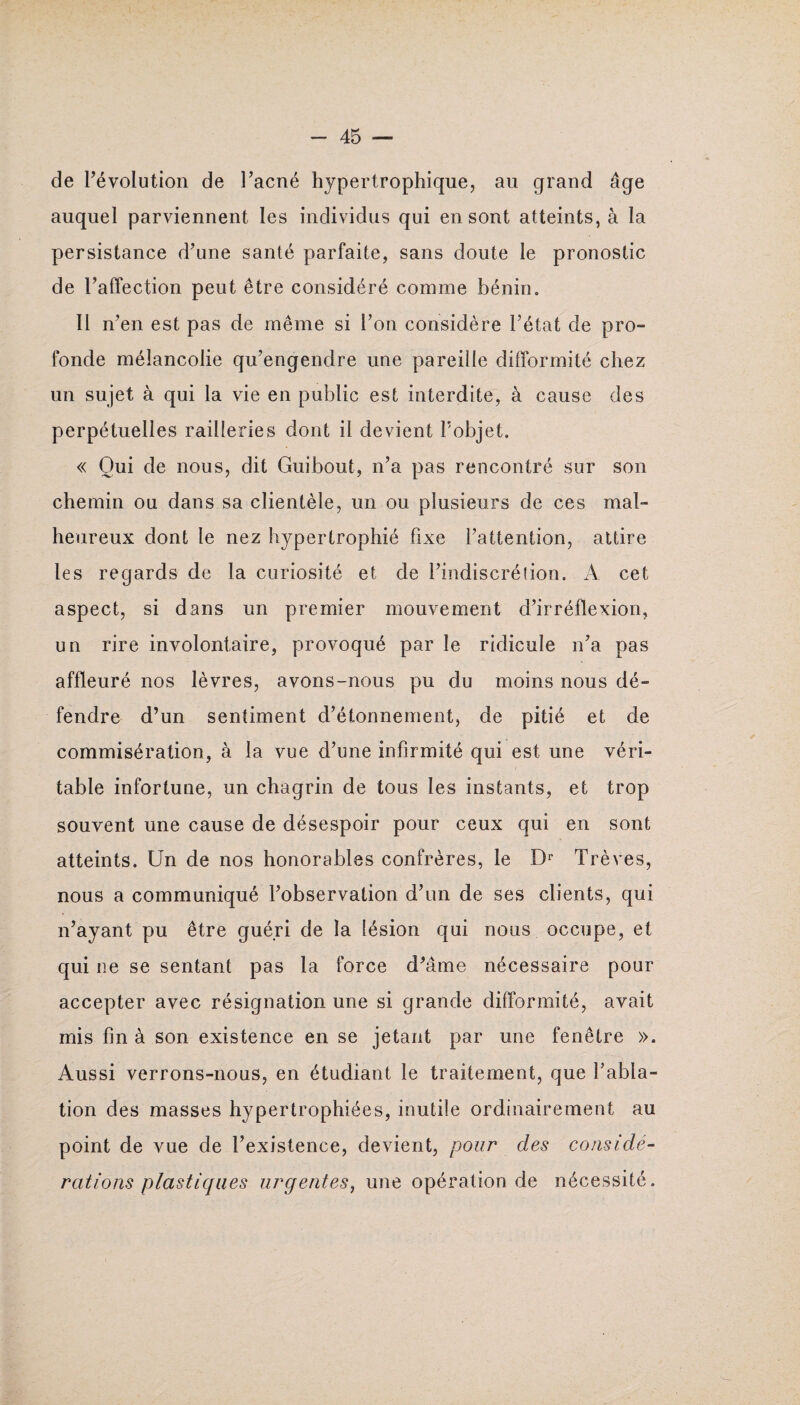 de l’évolution de l’acné hypertrophique, au grand âge auquel parviennent les individus qui en sont atteints, à la persistance d’une santé parfaite, sans doute le pronostic de l’affection peut être considéré comme bénin. Il n’en est pas de même si l’on considère l’état de pro¬ fonde mélancolie qu’engendre une pareille difformité chez un sujet à qui la vie en public est interdite, à cause des perpétuelles railleries dont il devient l'objet. « Oui de nous, dit Guibout, n’a pas rencontré sur son chemin ou dans sa clientèle, un ou plusieurs de ces mal¬ heureux dont le nez hypertrophié fixe l’attention, attire les regards de la curiosité et de l’indiscrétion. A cet aspect, si dans un premier mouvement d’irréflexion, un rire involontaire, provoqué par le ridicule n’a pas affleuré nos lèvres, avons-nous pu du moins nous dé¬ fendre d’un sentiment d’étonnement, de pitié et de commisération, à la vue d’une infirmité qui est une véri¬ table infortune, un chagrin de tous les instants, et trop souvent une cause de désespoir pour ceux qui en sont atteints. Un de nos honorables confrères, le Dr Trêves, nous a communiqué l’observation d’un de ses clients, qui n’ayant pu être guéri de la lésion qui nous occupe, et qui ne se sentant pas la force d’âme nécessaire pour accepter avec résignation une si grande difformité, avait mis fin à son existence en se jetant par une fenêtre ». Aussi verrons-nous, en étudiant le traitement, que l’abla¬ tion des masses hypertrophiées, inutile ordinairement au point de vue de l’existence, devient, pour des considé¬ rations plastiques urgentes, une opération de nécessité.