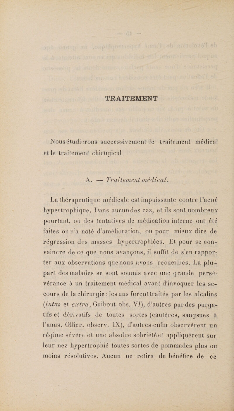 TRAITEMENT Nous étudierons successivement le traitement médical elle traitement chirügical. A. — Traitement médical. La thérapeutique médicale est impuissante contre l’acné hypertrophique. Dans aucun des cas, et ils sont nombreux pourtant, où des tentatives de médication interne ont été faites on n’a noté d’amélioration, ou pour mieux dire de régression des masses hypertrophiées. Et pour se con¬ vaincre de ce que nous avançons, il suffit de s’en rappor¬ ter aux observations que nous avons recueillies. La plu¬ part des malades se sont soumis avec une grande persé¬ vérance à un traitement médical avant d’invoquer les se¬ cours de la chirurgie : les uns furent traités parles alcalins (intus et extra^ Guibout obs. VI), d’autres par des purga¬ tifs et dérivatifs de toutes sortes (cautères, sangsues à l’anus. Ollier, observ. IX), d’autres enfm observèrent un régime sévère et une absolue sobriété et appliquèrent sur leur nez hypertrophié toutes sortes de pommades plus ou moins résolutives. Aucun ne retira de bénéfice de ce