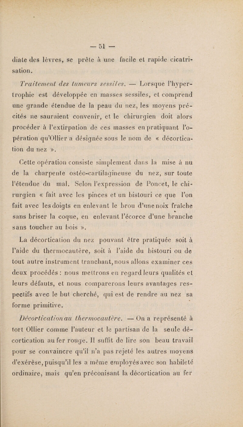 diale des lèvres, se prêle à une facile et rapide cicatri¬ sation. Traitement des tumeurs sessiles. — Lorsque l’hyper¬ trophie est développée en masses sessiles, et comprend line grande étendue de la peau du nez, les moyens pré¬ cités ne sauraient convenir, et le chirurgien doit alors procéder à l’extirpation de ces masses en pratiquant l’o¬ pération qu’Ollier a désignée sous le nom de « décortica¬ tion du nez ». Cette opération consiste simplement dans la mise à nu de la charpente osléo-carlilagineuse du nez, sur toute l’étendue du mal. Selon l’expression de Poucet, le chi¬ rurgien « fait avec les pinces et un bistouri ce que l’on fait avec les doigts en enlevant le brou d’une noix fraîche * sans briser la coque, en enlevant l’écorce d’une branche sans toucher au bois ». La décortication du nez pouvant être pratiquée soit à l’aide du thermocautère, soit à l’aide du bistouri ou de tout autre instrument tranchant,nous allons examiner ces deux procédés : nous mettrons en regard leurs qualités et leurs défauts, et nous comparerons leurs avantages res¬ pectifs avec le but cherché, qui est de rendre au nez sa forme primitive. Décortication au thermocautère. — Ou a représenté à tort Ollier comme l’auteur et le partisan de la seule dé¬ cortication au fer rouge. Il suffit de lire son beau travail pour se convaincre qu’il n’a pas rejeté les autres moyens d’exérèse, puisqu’il les a même employés avec son habileté ordinaire, mais qu’en préconisant la décortication au fer