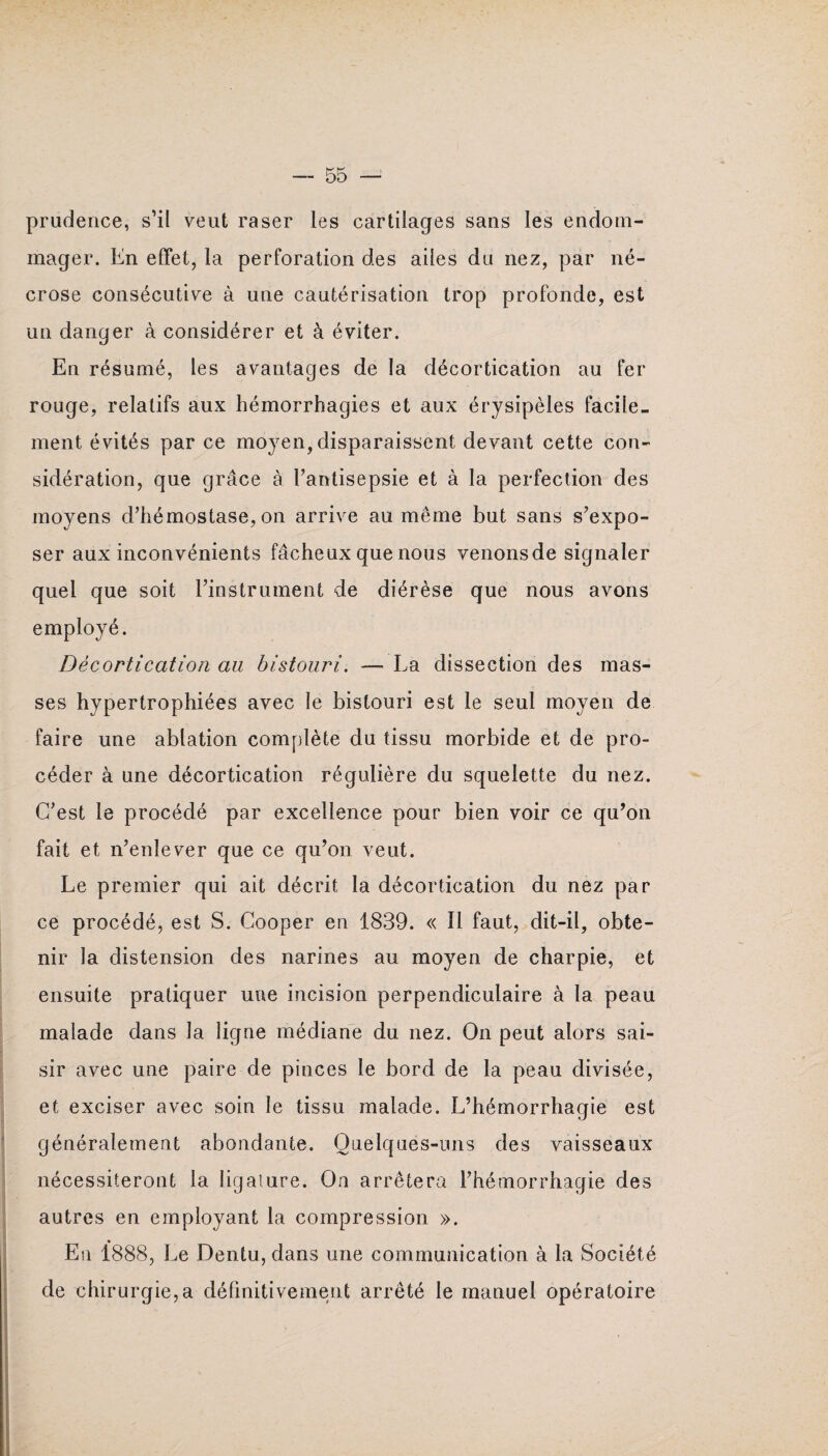 prudence, s’il veut raser les cartilages sans les endom¬ mager. En effet, la perforation des ailes du nez, par né¬ crose consécutive à une cautérisation trop profonde, est un danger à considérer et à éviter. En résumé, les avantages de la décortication au fer rouge, relatifs aux hémorrhagies et aux érysipèles facile¬ ment évités par ce moyen, disparaissent devant cette con¬ sidération, que grâce à l’antisepsie et à la perfection des moyens d’hémostase, on arrive au même but sans s’expo¬ ser aux inconvénients fâcheux que nous venonsde signaler quel que soit l’instrument de diérèse que nous avons employé. Décortication au bistouri. — La dissection des mas¬ ses hypertrophiées avec le bistouri est le seul moyen de faire une ablation complète du tissu morbide et de pro¬ céder à une décortication régulière du squelette du nez. C’est le procédé par excellence pour bien voir ce qu’on fait et n’enlever que ce qu’on veut. Le premier qui ait décrit la décortication du nez par ce procédé, est S. Cooper en 1839. « Il faut, dit-il, obte¬ nir la distension des narines au moyen de charpie, et ensuite pratiquer une incision perpendiculaire à la peau malade dans la ligne médiane du nez. On peut alors sai¬ sir avec une paire de pinces le bord de la peau divisée, et exciser avec soin le tissu malade. L’hémorrhagie est généralement abondante. Quelques-uns des vaisseaux nécessiteront la ligature. On arrêtera l’hémorrhagie des autres en employant la compression ». En 1888, Le Dentu, dans une communication à la Société de chirurgie,a définitivement arrêté le manuel opératoire