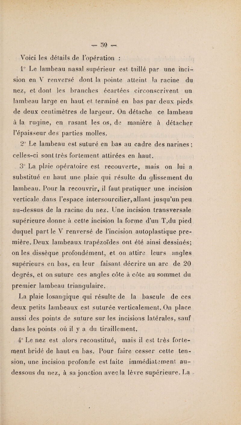 Voici les détails de l’opération : 1° Le lambeau nasal supérieur est taillé par une inci¬ sion en V renversé dont la pointe atteint la racine du nez, et dont les branches écartées circonscrivent un lambeau large en haut et terminé en bas par deux pieds de deux centimètres de largeur. On détache ce lambeau à la rugine, en rasant les os, de manière à détacher l’épaisseur des parties molles. 2° Le lambeau est suturé en bas au cadre des narines ; celles-ci sont très fortement attirées en haut. 3° La plaie opératoire est recouverte, mais on lui a substitué en haut une plaie qui résulte du glissement du lambeau. Pour la recouvrir, il faut pratiquer une incision verticale dans l’espace intersourcilier, allant jusqu’un peu au-dessus de la racine du nez. Une incision transversale supérieure donne à cette incision la forme d’un T,du pied duquel part le V renversé de l’incision autoplastique pre¬ mière. Deux lambeaux trapézoïdes ont été ainsi dessinés; on les dissèque profondément, et on attire leurs angles supérieurs en bas, en leur faisant décrire un arc de 20 degrés, et on suture ces angles côte à côte au sommet du premier lambeau triangulaire. La plaie losangique qui résulte de la bascule de ces deux petits lambeaux est suturée verticalement. On place aussi des points de suture sur les incisions latérales, sauf dans les points où il J a du tiraillement. 4° Le nez est alors reconstitué, mais il est très forte¬ ment bridé de haut en bas. Pour faire cesser cette ten¬ sion, une incision profonde est laite immédiatement au- dessous du nez, à sa jonction avec la lèvre supérieure. La