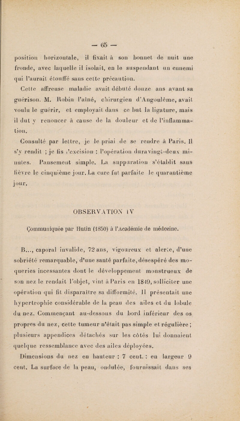 position horizontale, il fixait à son bonnet de nuit une fronde, avec laquelle il isolait, en le suspendant un ennemi qui l’aurait étouffé sans cette précaution. Cette affreuse maladie avait débuté douze ans avant sa guérison, M. Robin l’aîné, chirurgien d’Angoulême, avait voulu le guérir, et employait dans ce but la ligature, mais il dut v renoncer à cause de la douleur et de l’inflamma- tJ tion. Consulté par lettre, je le priai de se rendre à Paris. Il s’v rendit ; je fis l’excision : l’opération dura vingt-deux mi¬ nutes. Pansement simple. La suppuration s’établit sans fièvre le cinquième jour. La cure fut parfaite le quarantième jour. OBSERVATION IV Communiquée par Hutin (1850) à l’Académie de médecine. B..., caporal invalide, 72 ans, vigoureux et alerte, d’une sobriété remarquable, d’une santé parfaite, désespéré des mo¬ queries incessantes dont le développement monstrueux de son nez le rendait l’objet, vint à Paris en 1849, solliciter une opération qui fît disparaître sa difformité. Il présentait une hypertrophie considérable de la peau des ailes et du lobule du nez. Commençant au-dessous du bord inférieur des os propres du nez, cette tumeur n’était pas simple et régulière; plusieurs appendices détachés sur les côtés lui donnaient quelque ressemblance avec des ailes déployées. Dimensions du nez en hauteur : 7 cent. : en largeur 9 cent. La surface de la peau, ondulée, fournissait dans ses