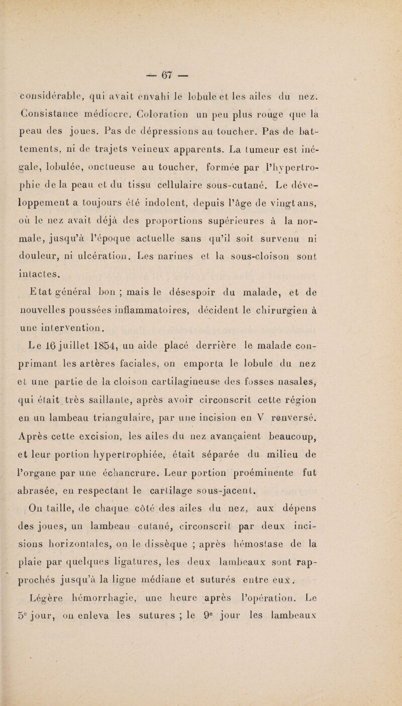 considérable, qui avait envahi le lobule et les ailes du nez. Consistance médiocre. Coloration un peu plus rouge que la peau des joues. Pas de dépressions au toucher. Pas de bat¬ tements, ni de trajets veineux apparents. La tumeur est iné¬ gale, lobulée, onctueuse au toucher, formée par l’hypertro¬ phie delà peau et du tissu cellulaire sous-cutané. Le déve¬ loppement a toujours été indolent, depuis l’âge de vingt ans, où le nez avait déjà des proportions supérieures à la nor¬ male, jusqu’à l’époque actuelle sans qu’il soit survenu ni douleur, ni ulcération. Les narines et la sous-cloison sont intactes. Etat général bon ; mais le désespoir du malade, et de nouvelles poussées inflammatoires, décident le chirurgien à une intervention. Le 16 juillet 1854, un aide placé derrière le malade con- primant les artères faciales, on emporta le lobule du nez et une partie de la cloison cartilagineuse des fosses nasales, qui était très saillante, après avoir circonscrit cette région en un lambeau triangulaire, par une incision en V renversé. Après cette excision, les ailes du nez avançaient beaucoup, et leur portion hypertrophiée, était séparée du milieu de l’organe par une échancrure. Leur portion proéminente fut abrasée, en respectant le cartilage sous-jacent. On taille, de chaque côté des ailes du nez, aux dépens des joues, un lambeau cutané, circonscrit par deux inci¬ sions horizontales, on le dissèque ; après hémostase de la plaie par quelques ligatures, les deux lambeaux sont rap¬ prochés jusqu’à la ligne médiane et suturés entre eux. Légère hémorrhagie, une heure après l’opération. Le 5e jour, on enleva les sutures ; le 9e jour les lambeaux