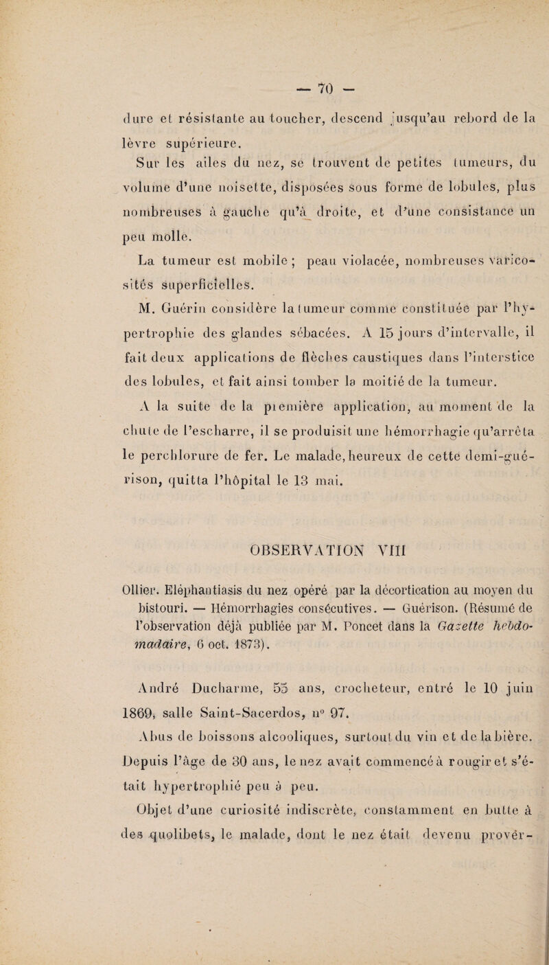 dure et résistante au toucher, descend Jusqu’au rebord de la lèvre supérieure. Sur les ailes du nez, se trouvent de petites tumeurs, du volume d’une noisette, disposées sous forme de lobules, plus nombreuses à gauche qu’à droite, et d’une consistance un peu molle. La tumeur est mobile ; peau violacée, nombreuses varico¬ sités superficielles. M. Guérin considère la tumeur comme constituée par l’hy¬ pertrophie des glandes sébacées. A 15 jours d’intervalle, il fait deux applications de flèches caustiques dans l’interstice des lobules, et fait ainsi tomber la moitié de la tumeur. A la suite de la piemière application, au moment de la chute de l’escharre, il se produisit une hémorrhagie qu’arrêta le perchlorure de fer. Le malade, heureux de cette demi-gué¬ rison, quitta l’hôpital le 13 mai. OBSERVATION VIII Ollier. Eléphantiasis du nez opéré par la décortication au moyen du bistouri. — Hémorrhagies consécutives. — Guérison. (Résumé de l’observation déjà publiée par M. Poncet dans la Gazette hebdo¬ madaire, 6 oct. 1873). André Ducharme, 55 ans, crocheteur, entré le 10 juin 1869* salle Saint-Sacerdos, n° 97. Abus de boissons alcooliques, surtout du vin et de la bière. Depuis l’âge de 30 ans, le nez avait commencé à rougir et s’é¬ tait hypertrophié peu à peu. Objet d’une curiosité indiscrète, constamment en butte à des quolibets, le malade, dont le nez était devenu provër-