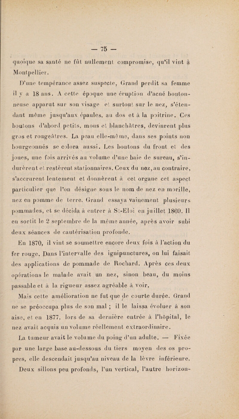 quoique sa santé ne fût nullement compromise, qu’il vint à Montpellier. D’une tempérance assez suspecte, Grand perdit sa femme il y a 18 ans. A cette époque une éruption d’acné bouton¬ neuse apparut sur son visage et surtout sur le nez, s’éten¬ dant même jusqu’aux épaules, au dos et à la poitrine. Ces boutons d’abord petits, mous et blanchâtres, devinrent plus gros et rougeâtres. La peau elle-même, dans ses points non bourgeonnés se colora aussi. Les boutons du front et des joues, une fois arrivés au volume d’une baie de sureau, s’in¬ durèrent et restèrent stalionnaires. Ceux du nez, au contraire, s’accrurent lentement et donnèrent â cet organe cet aspect particulier que l’on désigne sous le nom de nez en morille, nez en pomme de terre. Grand essaya vainement plusieurs pommades, et se décida à entrer â St-Eloi en juillet 1869. Il en sortit le 2 septembre de la même année, après avoir subi deux séances de cautérisation profonde. En 1870, il vint se soumettre encore deux fois à l’action du fer rouge. Dans l’intervalle des ignipunctures, on lui faisait des applications de pommade de Rochard. Après ces deux opérations le malade avait un nez, sinon beau, du moins passable et à la rigueur assez agréable à voir. Mais cette amélioration ne fut que de courte durée. Grand ne se préoccupa plus de son mal ; il le laissa évoluer à son aise, et en 1877, lors de sa dernière entrée à l’hôpital, le nez avait acquis un volume réellement extraordinaire. La tumeur avait le volume du poing d’un adulte. — Fixée par une large base au-dessous du tiers moyen des os pro¬ pres, elle descendait jusqu’au niveau de la lèvre inférieure. Deux sillons peu profonds, l’un vertical, l’autre horizon-