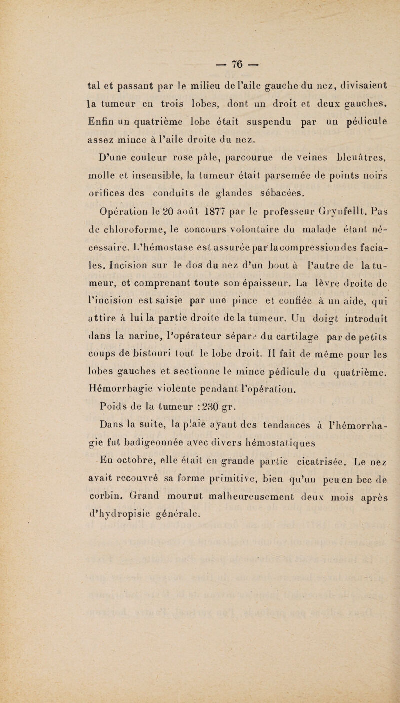 tal et passant par le milieu de l’aile gauche du nez, divisaient la tumeur en trois lobes, dont un droit et deux gauches. Enfin un quatrième lobe était suspendu par un pédicule assez mince à l’aile droite du nez. D’une couleur rose pâle, parcourue de veines bleuâtres, molle et insensible, la tumeur était parsemée de points noirs orifices des conduits de glandes sébacées. Opération le 20 août 1877 par le professeur Grynfellt. Pas de chloroforme, le concours volontaire du malade étant né¬ cessaire. L’hémostase est assurée par'lacompressiondes facia¬ les. Incision sur le dos du nez d’un bout à l’autre de la tu¬ meur, et comprenant toute son épaisseur. La lèvre droite de l’incision est saisie par une pince et confiée à un aide, qui attire à lui la partie droite de la tumeur. Un doigt introduit dans la narine, Popérateur sépare du cartilage par de petits coups de bistouri tout le lobe droit. Il fait de même pour les lobes gauches et sectionne le mince pédicule du quatrième. Hémorrhagie violente pendant l’opération. Poids de la tumeur :230 gr. Dans la suite, la p!aie ayant des tendances à l’hémorrha¬ gie fut badigeonnée avec divers hémostatiques En octobre, elle était en grande partie cicatrisée. Le nez avait recouvré sa forme primitive, bien qu’un peu en bec de corbin. Grand mourut malheureusement deux mois après d’hydropisie générale.
