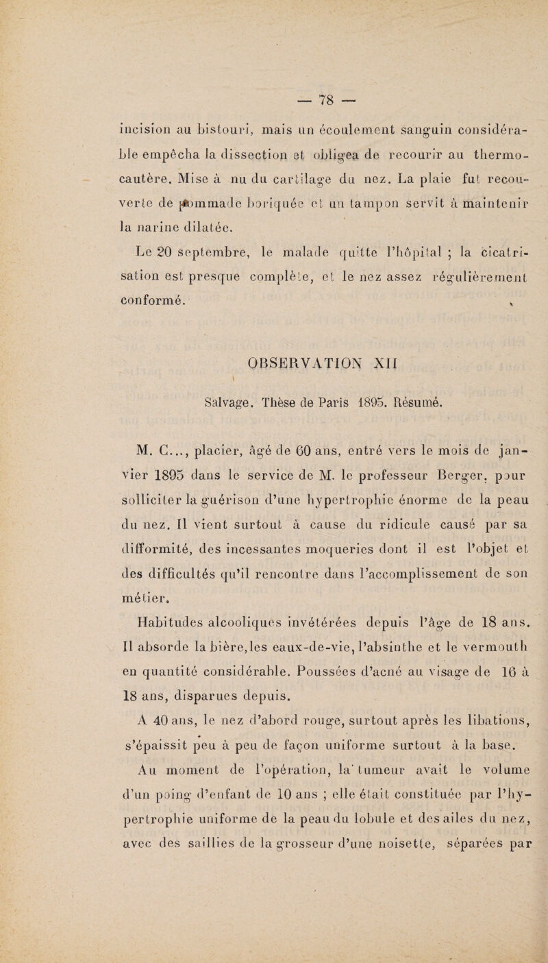 incision au bistouri, mais un écoulement sanguin considéra¬ ble empêcha la dissection et obligea de recourir au thermo¬ cautère. Mise à nu du cartilage du nez. La plaie fut recou¬ verte de ptommacle boriquée et un tampon servit à maintenir la narine dilatée. Le 20 septembre, le malade quitte l’hôpital ; la cicatri¬ sation est presque complète, et le nez assez régulièrement conformé. * OBSERVATION XII Salvage. Thèse de Paris 1895. Résumé. M. G..., placier, âgé de 60 ans, entré vers le mois de jan¬ vier 1895 dans le service de M. le professeur Berger, pour solliciter la guérison d’une hypertrophie énorme de la peau du nez. Il vient surtout à cause du ridicule causé par sa difformité, des incessantes moqueries dont il est l’objet et des difficultés qu’il rencontre dans l’accomplissement de son métier. Habitudes alcooliques invétérées depuis l’âge de 18 ans. Il absorde la bière,les eaux-de-vie, l’absinthe et le vermouth en quantité considérable. Poussées d’acné au visage de 16 à 18 ans, disparues depuis. A 40 ans, le nez d’abord rouge, surtout après les libations, « s’épaissit peu à peu de façon uniforme surtout à la base. Au moment de l’opération, la* tumeur avait le volume d’un poing d’enfant de 10 ans ; elle était constituée par l’hy¬ pertrophie uniforme de la peau du lobule et des ailes du nez, avec des saillies de la grosseur d’une noisette, séparées par