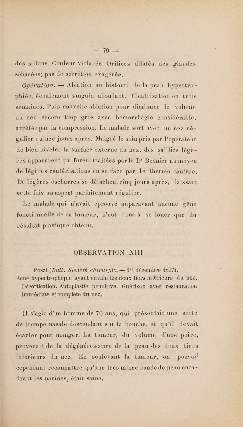 dos sillons. Couleur violacée. Orifices dilatés des glandes sébacées; pas de sécrétion exagérée. Opération. — Ablation au bistouri de la peau hypertro¬ phiée, écoulement sanguin abondant. Cicatrisation en trois semaines. Puis nouvelle ablation pour diminuer le volume du nez encore trop gros avec hémorrhagie considérable, arrêtée par la compression. Le malade sort avec un nez ré¬ gulier quinze jours après. Malgré le soin pris par l’opérateur de bien niveler la surface externe du nez, des saillies légè¬ res apparurent qui furent traitées parle Dr Besnier au moyen de légères cautérisations en surface par le thermo-cautère. De légères escharres se détachent cinq jours après, laissant cette fois un aspect parfaitement légulier. Le malade qui n’avait éprouvé auparavant aucune gêne fonctionnelle de sa tumeur, n’eut donc à se louer que du résultat plastique obtenu. OBSERVATION NIII Pozzi (Bull. Société chirurgie.— 1er décembre 1897). Acné hypertrophique ayant envahi les deux tiers inférieurs du nez. Décortication. Autoplastie primitive. Guérison avec restauration immédiate et complète du nez. Il s’agit d’un homme de 70 ans, qui présentait une sorte de trompe nasale descendant sur la bouche, et qu’il devait écarter pour manger. La tumeur, du volume d’une poire, provenait de la dégénérescence de la peau des deux tiers inférieurs du nez. En soulevant la tumeur, on pouvait cependant reconnaître qu’une très mince bande de peau enca¬ drant les narines, était saine.