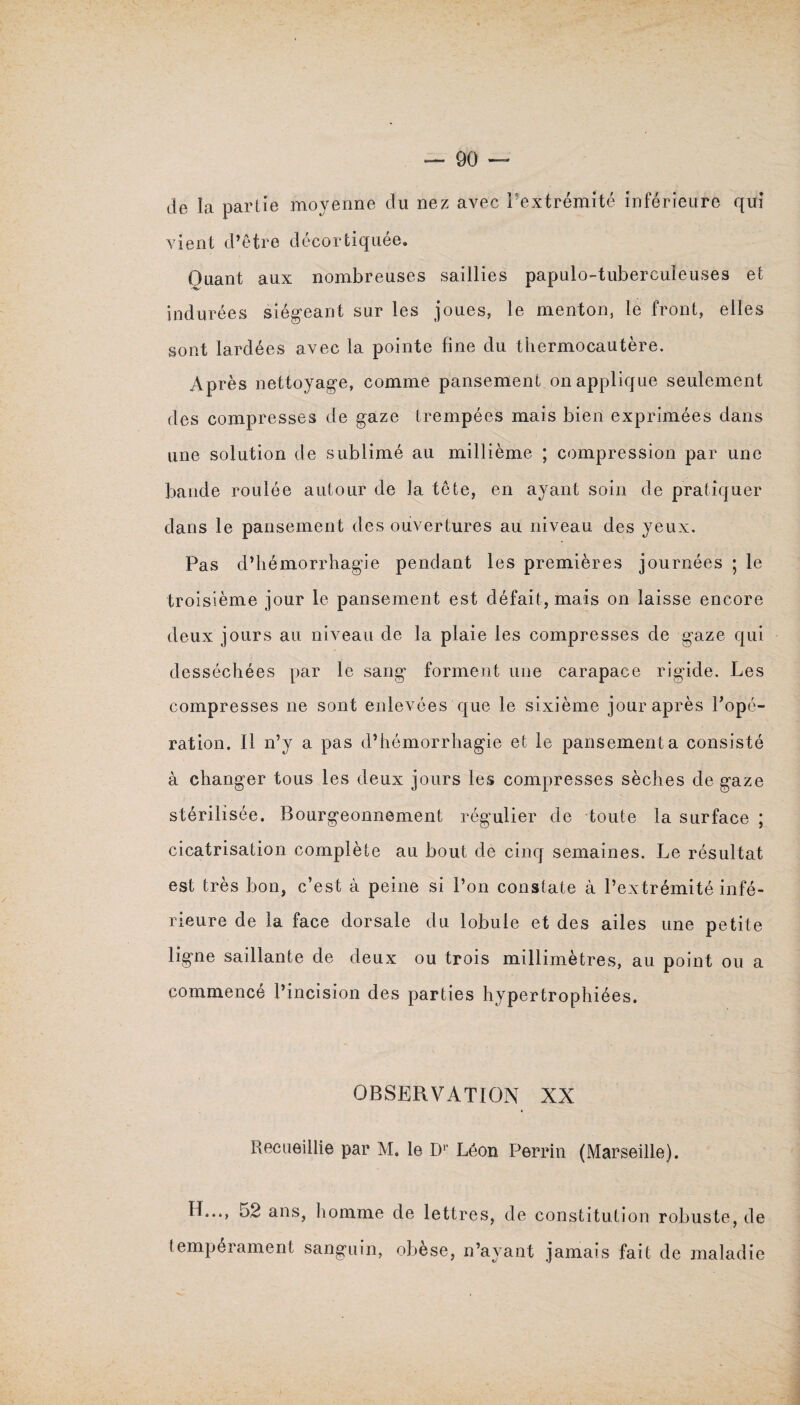 de la partie moyenne du nez avec l'extrémité inférieure qui vient d’être décortiquée. Quant aux nombreuses saillies papulo-tuberculeuses et indurées siégeant sur les joues, le menton, le front, elles sont lardées avec la pointe fine du thermocautère. Après nettoyage, comme pansement on applique seulement des compresses de gaze trempées mais bien exprimées dans une solution de sublimé au millième ; compression par une bande roulée autour de la tête, en ayant soin de pratiquer dans le pansement des ouvertures au niveau des yeux. Pas d’hémorrhagie pendant les premières journées ; le troisième jour le pansement est défait, mais on laisse encore deux jours au niveau de la plaie les compresses de gaze qui desséchées par le sang forment une carapace rigide. Les compresses ne sont enlevées que le sixième jour après l’opé¬ ration. Il n’y a pas d’hémorrhagie et le pansement a consisté à changer tous les deux jours les compresses sèches de gaze stérilisée. Bourgeonnement régulier de toute la surface ; cicatrisation complète au bout de cinq semaines. Le résultat est très bon, c’est à peine si l’on constate à l’extrémité infé¬ rieure de la face dorsale du lobule et des ailes une petite ligne saillante de deux ou trois millimètres, au point ou a commencé l’incision des parties hypertrophiées. OBSERVATION XX Recueillie par M. le Dr Léon Perrin (Marseille). H..., 52 ans, homme de lettres, de constitution robuste, de tempérament sanguin, obèse, n’ayant jamais fait de maladie