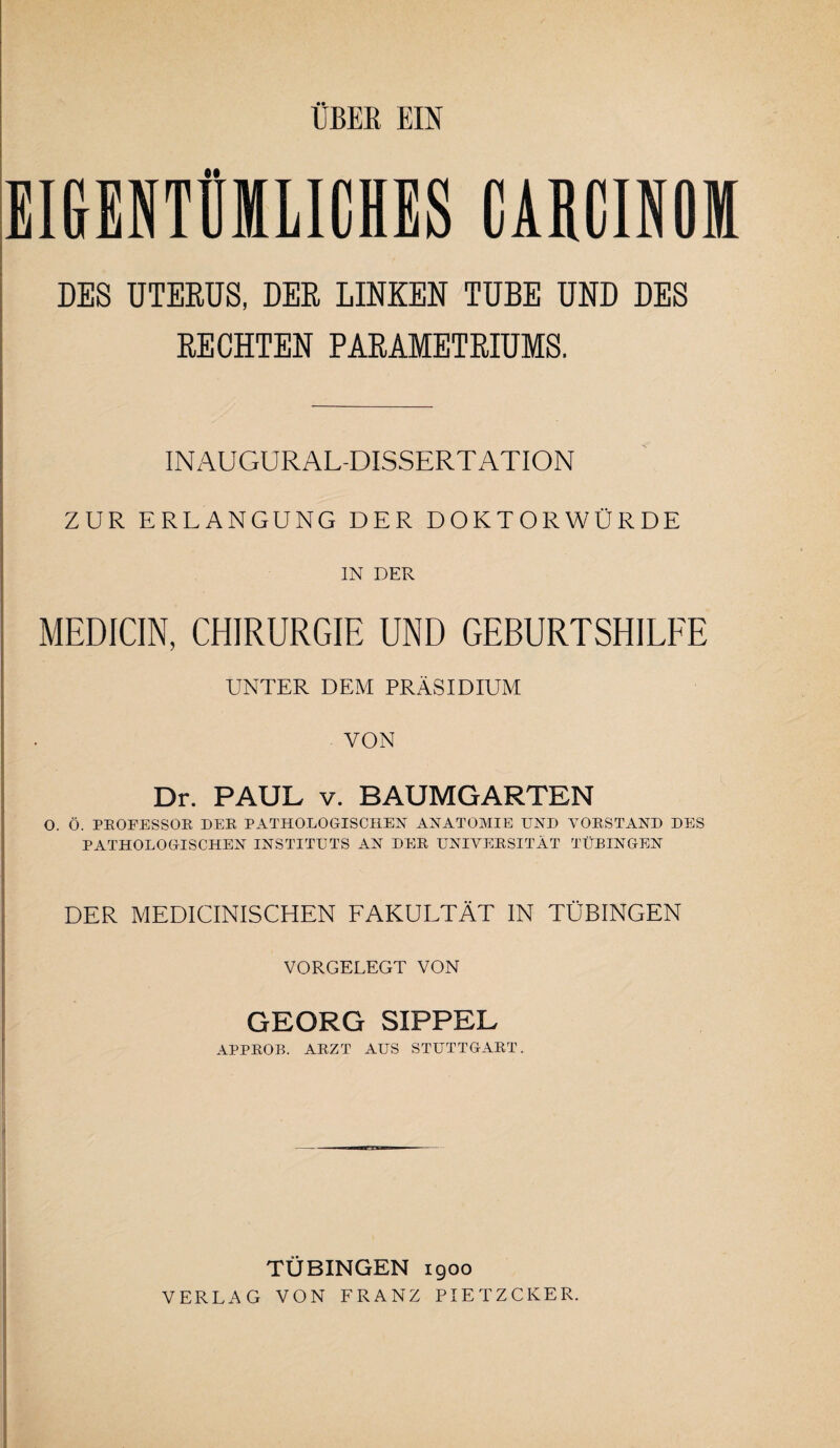 EIGENTÜMLICHES CARCINOM DES UTERUS, DER LINKEN TUBE UND DES RECHTEN PARAMETRIUMS. IN AU GUR AL-DISSERT ATION ZUR ERLANGUNG DER DOKTORWÜRDE IN DER MEDICIN, CHIRURGIE UND GEBURTSHILFE UNTER DEM PRÄSIDIUM VON Dr. PAUL v. BAUMGARTEN O. Ö. PROFESSOR DER PATHOLOGISCHEN ANATOMIE UND VORSTAND DES PATHOLOGISCHEN INSTITUTS AN DER UNIVERSITÄT TÜBINGEN DER MEDICINISCHEN FAKULTÄT IN TÜBINGEN VORGELEGT VON GEORG SXPPEL APPROB. ARZT AUS STUTTGART. TÜBINGEN 1900 VERLAG VON FRANZ PIETZCKER.